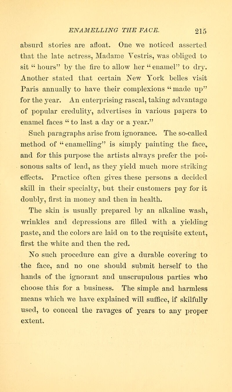 absurd stories are afloat. One we noticed asserted that the late actress, Madame Yestris, was obliged to sit  hours by the fire to allow her  enamel to dry. Another stated that certain New York belles visit Paris annually to have their complexions  made up for the year. An enterprising rascal, taking advantage of popular credulity, advertises in various papers to enamel faces  to last a day or a year. Such paragraphs arise from ignorance. The so-called method of  enamelling is simply painting the face,. and for this purpose the artists always prefer the poi- sonous salts of lead, as they yield much more striking effects. Practice often gives these persons a decided skill in their specialty, but their customers pay for it doubly, first in money and then in health. The skin is usually prepared by an alkaline wash, wrinkles and depressions are filled with a yielding paste, and the colors are laid on to the requisite extent, first the white and then the red. No such procedure can give a durable covering to the face, and no one should submit herself to the hands of the ignorant and unscrupulous parties who choose this for a business. The simple and harmless means which we have explained will suffice, if skilfully used, to conceal the ravages of years to any proper extent.