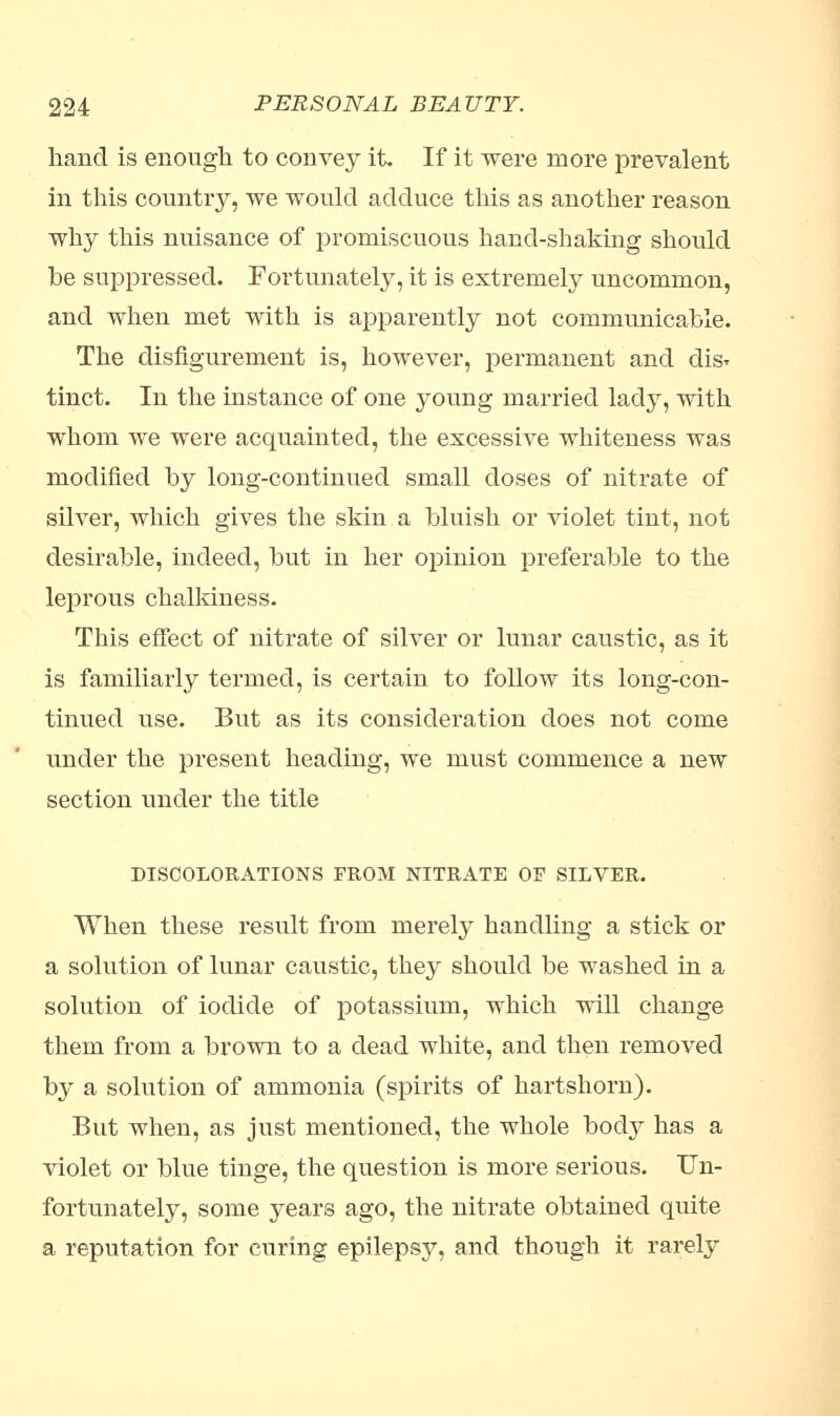 hand is enough to convey it. If it were more prevalent in this country, we would adduce this as another reason why this nuisance of promiscuous hand-shaking should be suppressed. Fortunately, it is extremely uncommon, and when met with is apparently not communicable. The disfigurement is, however, permanent and dis* tinct. In the instance of one young married lady, with whom we were acquainted, the excessive whiteness was modified by long-continued small doses of nitrate of silver, which gives the skin a bluish or violet tint, not desirable, indeed, but in her opinion preferable to the leprous chalkiness. This effect of nitrate of silver or lunar caustic, as it is familiarly termed, is certain to follow its long-con- tinued use. But as its consideration does not come under the present heading, we must commence a new section under the title DISCOLORATIONS FROM NITRATE OF SILVER. When these result from merely handling a stick or a solution of lunar caustic, they should be washed in a solution of iodide of potassium, which will change them from a brown to a dead white, and then removed by a solution of ammonia (spirits of hartshorn). But when, as just mentioned, the whole body has a violet or blue tinge, the question is more serious. Un- fortunately, some years ago, the nitrate obtained quite a reputation for curing epilepsy, and though it rarely