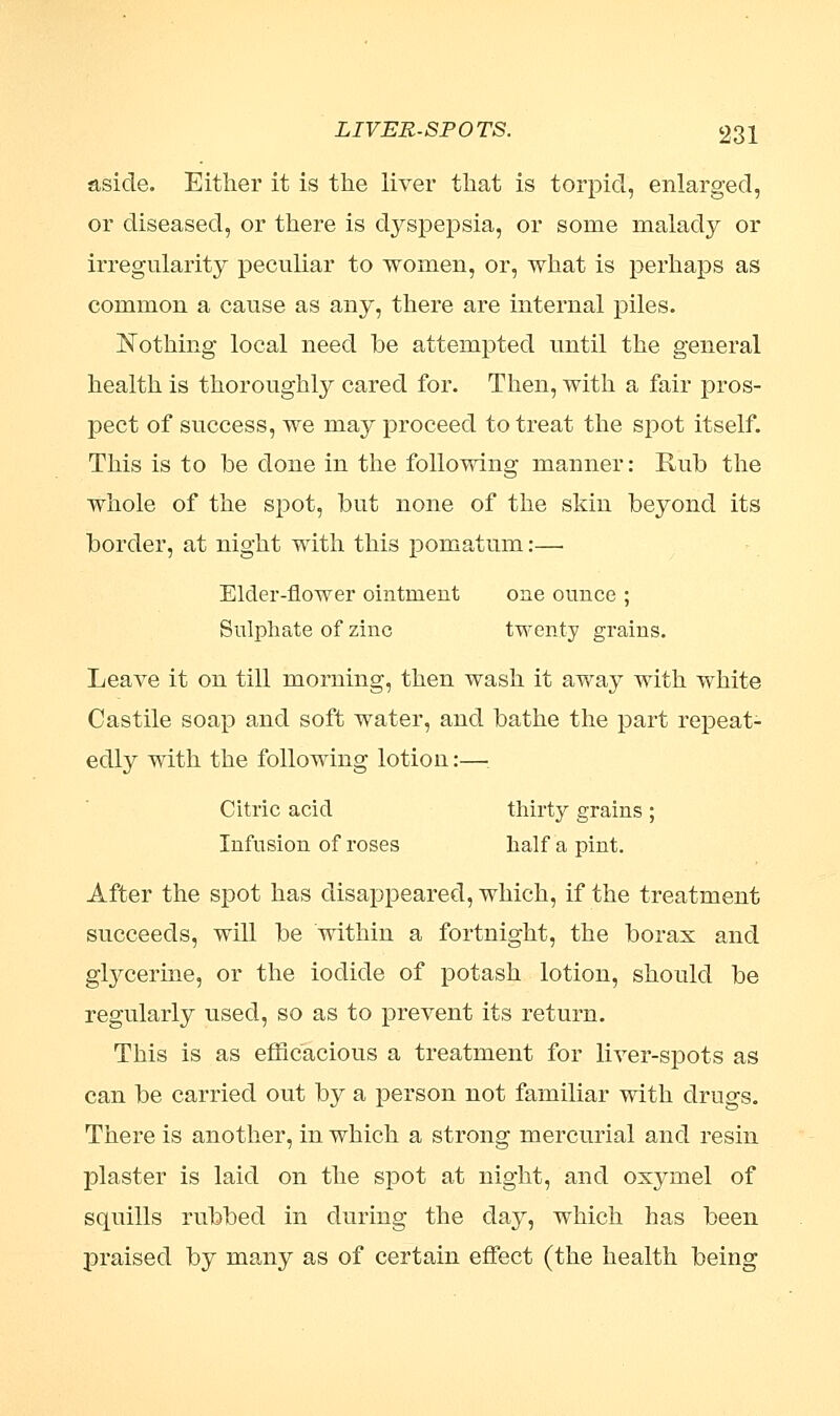 aside. Either it is the liver that is torpid, enlarged, or diseased, or there is dyspepsia, or some malady or irregularity peculiar to women, or, what is perhaps as common a cause as any, there are internal piles. Nothing local need be attempted until the general health is thoroughly cared for. Then, with a fair pros- pect of success, we may proceed to treat the spot itself. This is to be done in the following manner: Rub the whole of the spot, but none of the skin beyond its border, at night with this pomatum:—■ Elder-flower ointment one ounce ; Sulphate of zinc twenty grains. Leave it on till morning, then wash it away with white Castile soap and soft water, and bathe the part repeat- edly with the following lotion:— Citric acid thirty grains ; Infusion of roses half a pint. After the spot has disappeared, which, if the treatment succeeds, will be within a fortnight, the boras and glycerine, or the iodide of potash lotion, should be regularly used, so as to prevent its return. This is as efficacious a treatment for liver-spots as can be carried out by a person not familiar with drugs. There is another, in which a strong mercurial and resin plaster is laid on the spot at night, and osymel of squills rubbed in during the day, which has been praised by many as of certain effect (the health being