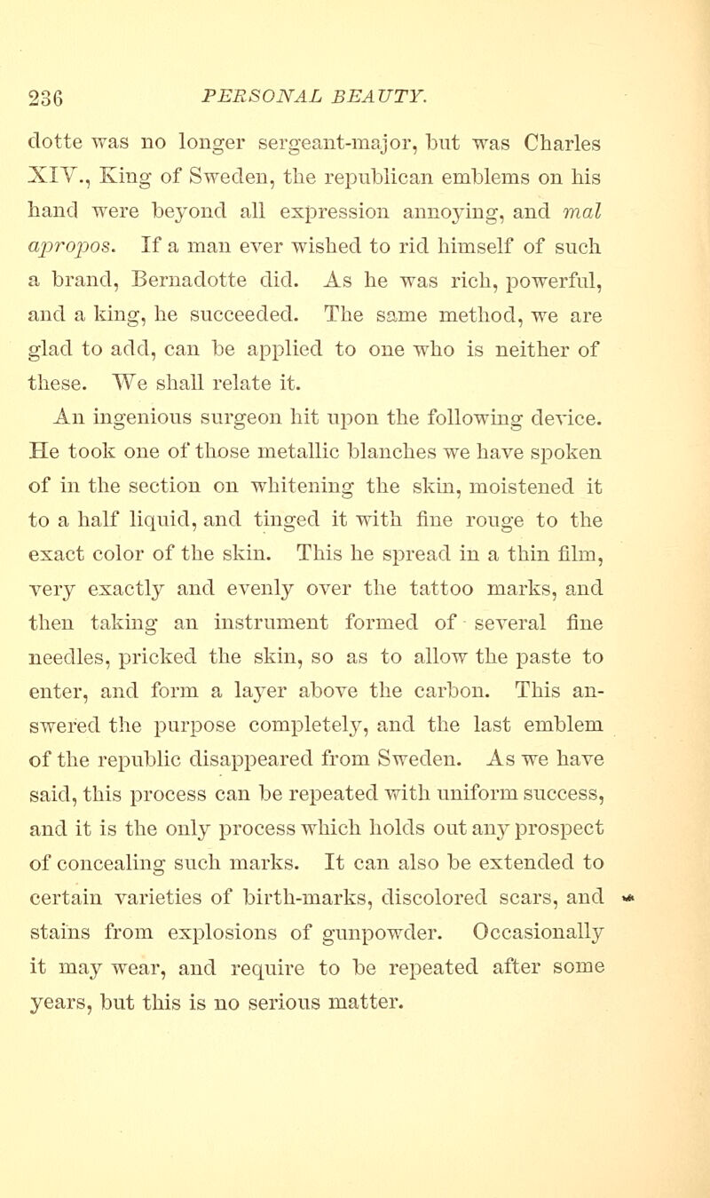 dotte was no longer sergeant-major, but was Charles XIY., King of Sweden, the republican emblems on his hand were beyond all expression annoying, and mat ajiropos. If a man ever wished to rid himself of such a brand, Bernadotte did. As he was rich, powerful, and a king, he succeeded. The same method, we are glad to add, can be applied to one who is neither of these. We shall relate it. An ingenious surgeon hit upon the following device. He took one of those metallic blanches we have spoken of in the section on whitening the skin, moistened it to a half liquid, and tinged it with fine rouge to the exact color of the skin. This he spread in a thin film, very exactly and evenly over the tattoo marks, and then taking an instrument formed of several fine needles, pricked the skin, so as to allow the paste to enter, and form a layer above the carbon. This an- swered the purpose completely, and the last emblem of the republic disappeared from Sweden. As we have said, this process can be repeated with uniform success, and it is the only process which holds out any prospect of concealing such marks. It can also be extended to certain varieties of birth-marks, discolored scars, and stains from explosions of gunpowder. Occasionally it may wear, and require to be repeated after some years, but this is no serious matter.