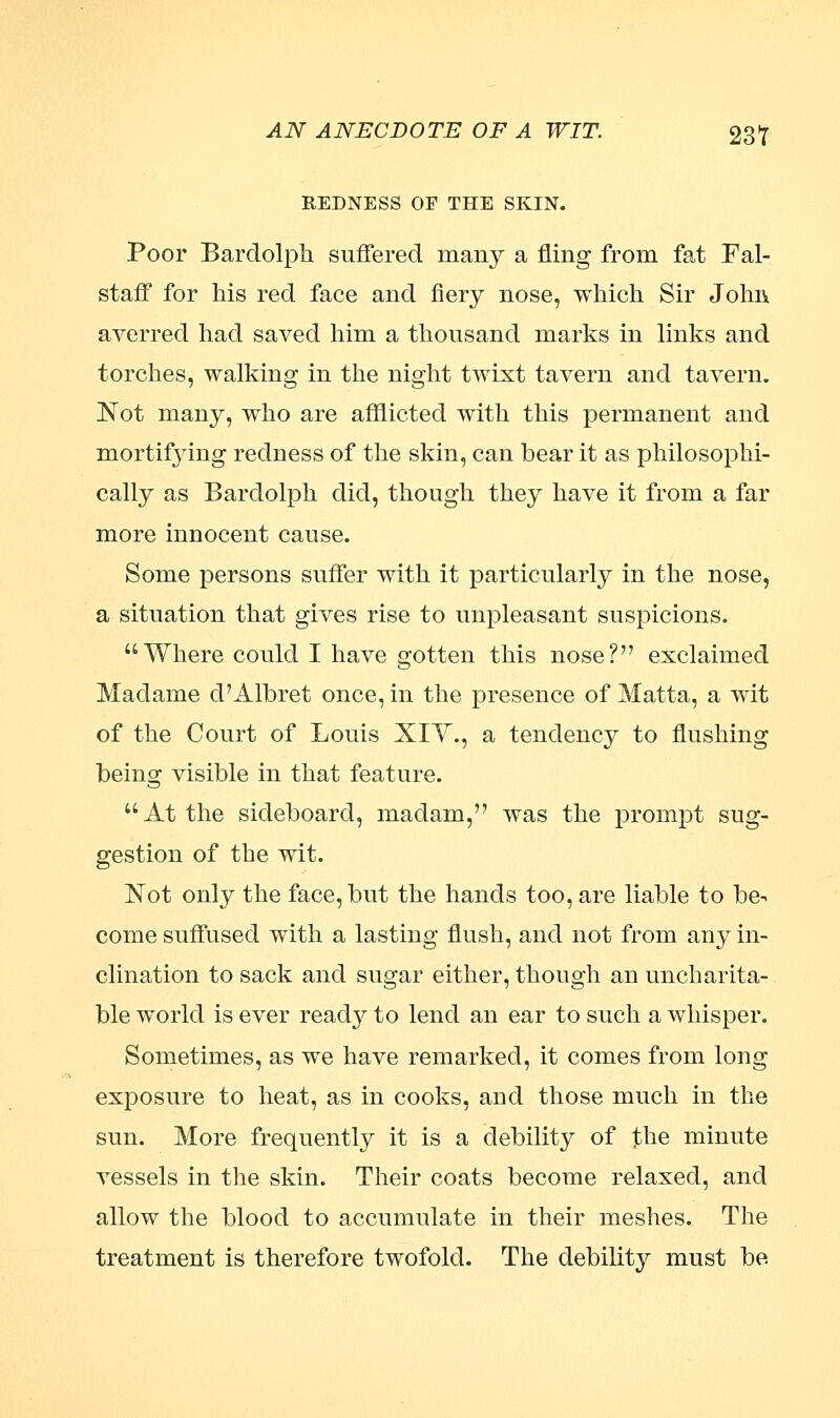 AN ANECDOTE OF A WIT. 23T REDNESS OF THE SKIN. Poor Bardolph suffered many a fling from fat Fal- staff for his red face and fiery nose, which Sir John averred had saved him a thousand marks in links and torches, walking in the night twist tavern and tavern. Not many, who are afflicted with this permanent and mortifying redness of the skin, can bear it as philosophi- cally as Bardolph did, though they have it from a far more innocent cause. Some persons suffer with it particularly in the nose, a situation that gives rise to unpleasant suspicions. Where could I have gotten this nose? exclaimed Madame d'Albret once, in the presence of Matta, a wit of the Court of Louis XIV., a tendency to flushing being visible in that feature. At the sideboard, madam, was the prompt sug- gestion of the wit. Not only the face, but the hands too, are liable to be- come suffused with a lasting flush, and not from any in- clination to sack and sugar either, though an uncharita- ble world is ever read}^ to lend an ear to such a whisper. Sometimes, as we have remarked, it comes from long exposure to heat, as in cooks, and those much in the sun. More frequently it is a debility of the minute vessels in the skin. Their coats become relaxed, and allow the blood to accumulate in their meshes. The treatment is therefore twofold. The debility must be