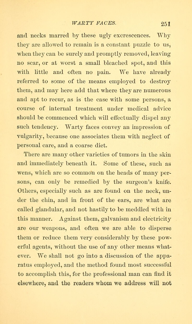and necks marred by these ugly excrescences. Why they are allowed to remain is a constant puzzle to us, when they can be surely and promptly removed, leaving no scar, or at worst a small bleached spot, and this with little and often no pain. We have already referred to some of the means employed to destroy them, and may here add that where they are numerous and apt to recur, as is the case with some persons, a course of internal treatment under medical advice should be commenced which will effectually dispel any such tendency. Warty faces convey an impression of vulgarity, because one associates them with neglect of personal care, and a coarse diet. There are many other varieties of tumors in the skin and immediately beneath it. Some of these, such as wens, which are so common on the heads of many per- sons, can only be remedied by the surgeon's knife. Others, especially such as are found on the neck, un- der the chin, and in front of the ears, are what are called glandular, and not hastily to be meddled with in this manner. Against them, galvanism and electricity are our weapons, and often we are able to disperse them or reduce them very considerably by these pow- erful agents, without the use of any other means what- ever. We shall not go into a discussion of the appa- ratus employed, and the method found most successful to accomplish this, for the professional man can find it elsewhere, and the readers whom we address will not
