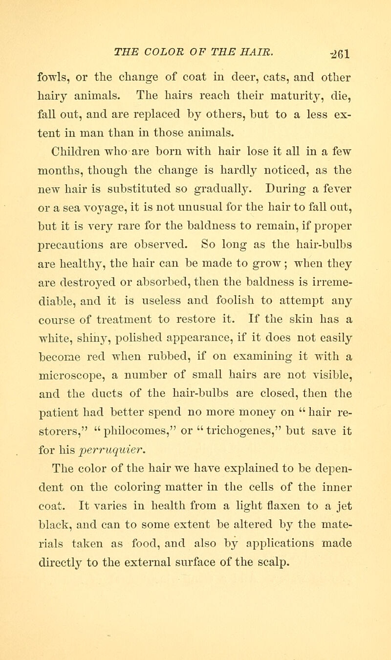 THE COLOR OF THE HAIR. -jgl fowls, or the change of coat in deer, cats, and other hairy animals. The hairs reach their maturity, die, fall out, and are replaced hy others, but to a less ex- tent in man than in those animals. Children who are born with hair lose it all in a few months, though the change is hardly noticed, as the new hair is substituted so gradually. During a fever or a sea voyage, it is not unusual for the hair to fall out, but it is very rare for the baldness to remain, if proper precautions are observed. So long as the hair-bulbs are healthy, the hair can be made to grow ; when they are destroyed or absorbed, then the baldness is irreme- diable, and it is useless and foolish to attempt any course of treatment to restore it. If the skin has a white, shiny, polished appearance, if it does not easily become red when rubbed, if on examining it with a microscope, a number of small hairs are not visible, and the ducts of the hair-bulbs are closed, then the patient had better spend no more money on  hair re- storers,  philocomes, or  trichogenes, but save it for his perruquier. The color of the hair we have explained to be depen- dent on the coloring matter in the cells of the inner coat. It varies in health from a light flaxen to a jet black, and can to some extent be altered by the mate- rials taken as food, and also by applications made directly to the external surface of the scalp.