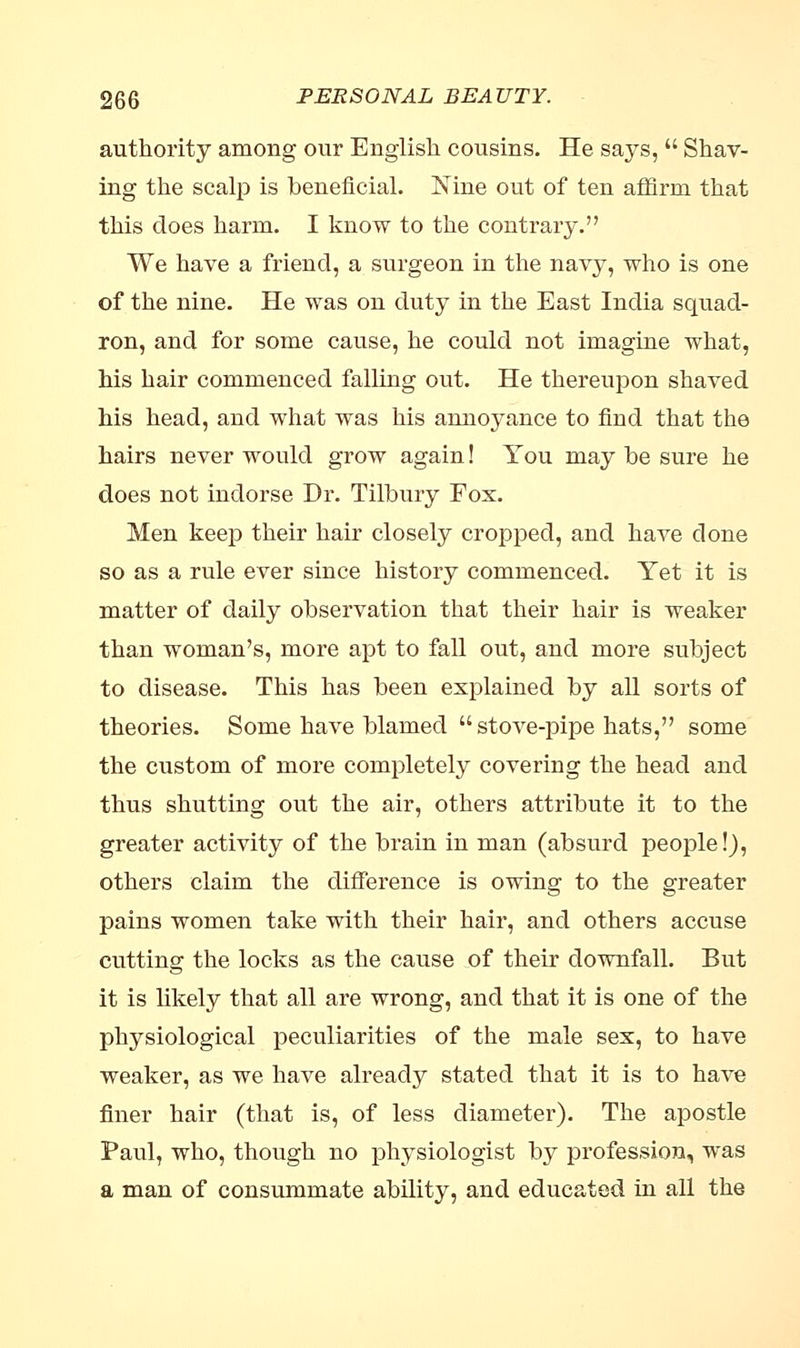 authority among our English cousins. He says,  Shav- ing the scalp is beneficial. Nine out of ten affirm that this does harm. I know to the contrary. We have a friend, a surgeon in the navy, who is one of the nine. He was on duty in the East India squad- ron, and for some cause, he could not imagine what, his hair commenced falling out. He thereupon shaved his head, and what was his annoyance to find that the hairs never would grow again! You may be sure he does not indorse Dr. Tilbury Fox. Men keep their hair closely cropped, and have done so as a rule ever since history commenced. Yet it is matter of daily observation that their hair is weaker than woman's, more apt to fall out, and more subject to disease. This has been explained by all sorts of theories. Some have blamed stove-pipe hats, some the custom of more completely covering the head and thus shutting out the air, others attribute it to the greater activity of the brain in man (absurd people!), others claim the difference is owing to the greater pains women take with their hair, and others accuse cutting the locks as the cause of their downfall. But it is likely that all are wrong, and that it is one of the physiological peculiarities of the male sex, to have weaker, as we have already stated that it is to have finer hair (that is, of less diameter). The apostle Paul, who, though no physiologist by profession, was a man of consummate ability, and educated in all the