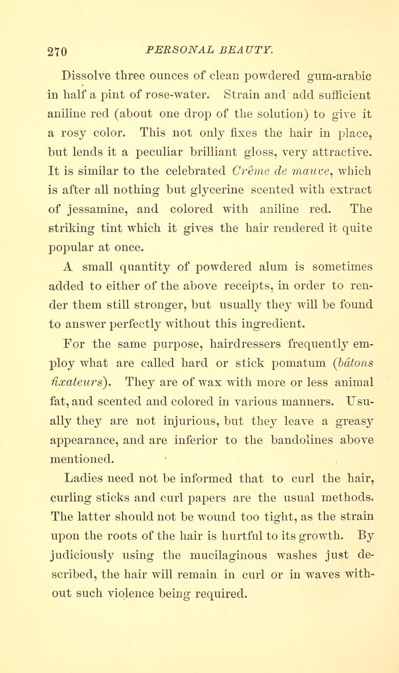 Dissolve three ounces of clean powdered gum-arabic in half a pint of rose-water. Strain and add sufficient aniline red (about one drop of the solution) to give it a rosy color. This not only fixes the hair in place, but lends it a peculiar brilliant gloss, very attractive. It is similar to the celebrated Creme de mauve, which is after all nothing but glycerine scented with extract of jessamine, and colored with aniline red. The striking tint which it gives the hair rendered it quite popular at once. A small quantity of powdered alum is sometimes added to either of the above receipts, in order to ren- der them still stronger, but usually they will be found to answer perfectly without this ingredient. For the same purpose, hairdressers frequently em- ploy what are called hard or stick pomatum (batons Hxateurs). They are of wax with more or less animal fat, and scented and colored in various manners. Usu- ally they are not injurious, but they leave a greasy appearance, and are inferior to the bandolines above mentioned. Ladies need not be informed that to curl the hair, curling sticks and curl papers are the usual methods. The latter should not be wound too tight, as the strain upon the roots of the hair is hurtful to its growth. By judiciously using the mucilaginous washes just de- scribed, the hair will remain in curl or in waves with- out such violence being required.
