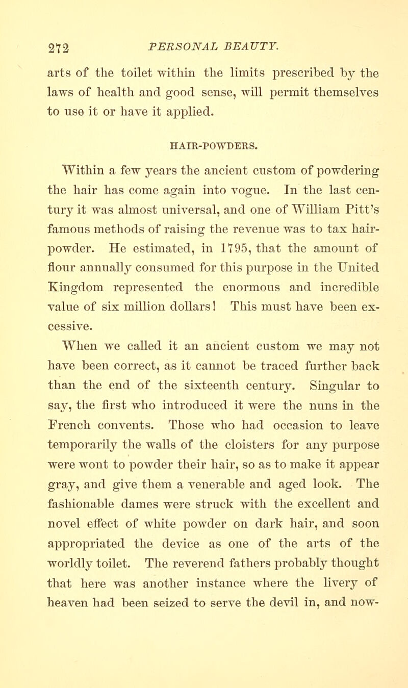 arts of the toilet within the limits prescribed by the laws of health and good sense, will permit themselves to use it or have it applied. HAIR-POWDERS. Within a few years the ancient custom of powdering the hair has come again into vogue. In the last cen- tury it was almost universal, and one of William Pitt's famous methods of raising the revenue was to tax hair- powder. He estimated, in 1195, that the amount of flour annually consumed for this purpose in the United Kingdom represented the enormous and incredible value of six million dollars! This must have been ex- cessive. When we called it an ancient custom we may not have been correct, as it cannot be traced further back than the end of the sixteenth century. Singular to say, the first who introduced it were the nuns in the French convents. Those who had occasion to leave temporarily the walls of the cloisters for any purpose were wont to powder their hair, so as to make it appear gray, and give them a venerable and aged look. The fashionable dames were struck with the excellent and novel effect of white powder on dark hair, and soon appropriated the device as one of the arts of the worldly toilet. The reverend fathers probably thought that here was another instance where the livery of heaven had been seized to serve the devil in, and now-