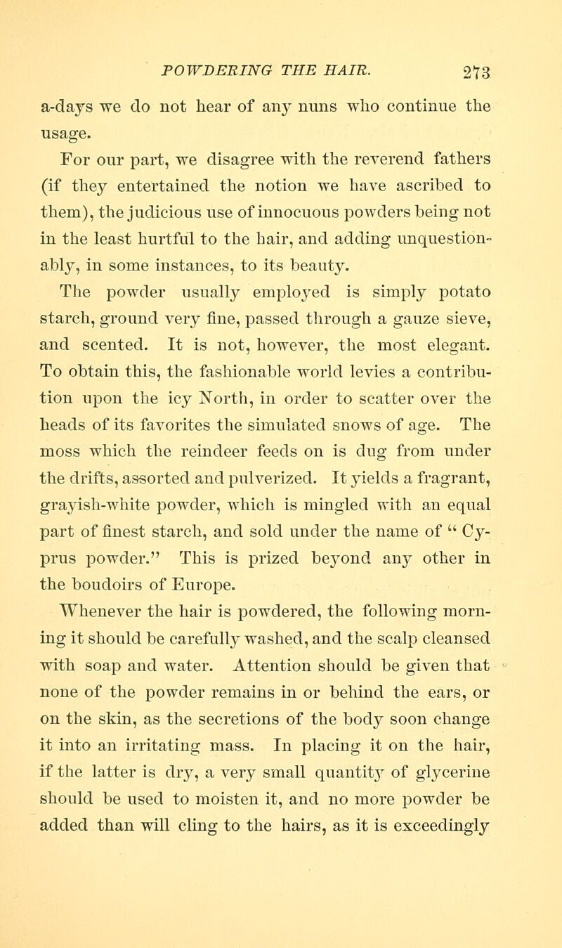 a-days we do not hear of any nuns who continue the usage. For our part, we disagree with the reverend fathers (if they entertained the notion we have ascribed to them), the judicious use of innocuous powders being not in the least hurtful to the hair, and adding unquestion- ably, in some instances, to its beauty. The powder usually emploj'ed is simply potato starch, ground very fine, passed through a gauze sieve, and scented. It is not, however, the most elegant. To obtain this, the fashionable world levies a contribu- tion upon the icy North, in order to scatter over the heads of its favorites the simulated snows of age. The moss which the reindeer feeds on is dug from under the drifts, assorted and pulverized. It yields a fragrant, grayish-white powder, which is mingled with an equal part of finest starch, and sold under the name of  Cy- prus powder. This is prized beyond airy other in the boudoirs of Europe. Whenever the hair is powdered, the following morn- ing it should be carefully washed, and the scalp cleansed with soap and water. Attention should be given that none of the powder remains in or behind the ears, or on the skin, as the secretions of the body soon change it into an irritating mass. In placing it on the hair, if the latter is dry, a very small quantity of glycerine should be used to moisten it, and no more powder be added than will cling to the hairs, as it is exceedingly