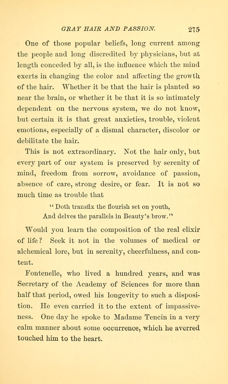 One of those popular beliefs, long current among the people and long discredited by physicians, but at length conceded by all, is the influence which the mind exerts in changing the color and affecting the growth of the hair. Whether it be that the hair is planted so near the brain, or whether it be that it is so intimately dependent on the nervous system, we do not know, but certain it is that great anxieties, trouble, violent emotions, especially of a dismal character, discolor or debilitate the hair. This is not extraordinary. Not the hair only, but every part of our system is preserved by serenity of mind, freedom from sorrow, avoidance of passion, absence of care, strong desire, or fear. It is not so much time as trouble that  Doth transfix the flourish set on youth, And delves the parallels in Beauty's brow. Would you learn the composition of the real elixir of life ? Seek it not in the volumes of medical or alchemical lore, but in serenity, cheerfulness, and con- tent. Fontenelle, who lived a hundred years, and was Secretary of the Academy of Sciences for more than half that period, owed his longevity to such a disposi- tion. He even carried it to the extent of impassive- ness. One day he spoke to Madame Tencin in a very calm manner about some occurrence, which he averred touched him to the heart.