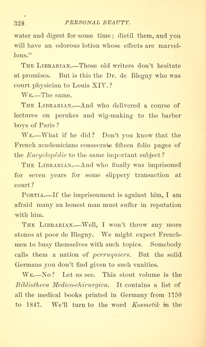 water and digest for some time ; distil tliem, and you will have an odorous lotion whose effects are marvel- lous. The Librarian.—Those old writers don't hesitate at promises. But is this the Dr. de Blegny who was court physician to Louis XIV. ? We.—The same. The Librarian.—And who delivered a course of lectures on perukes and wig-making to the barber boys of Paris ? We.—What if he did ? Don't you know that the French academicians consecrate fifteen folio pages of the Encyclopedie to the same important subject ? The Librarian.—And who finally was imprisoned for seven j^ears for some slippery transaction at court ? Portia.—If the imprisonment is against him, I am afraid many an honest man must suffer in reputation with him. The Librarian.—Well, I won't throw any more stones at poor de Blegnj^. We might expect French- men to busy themselves with such topics. Somebody calls them a nation of perruquiers. But the solid Germans you don't find given to such vanities. We.—No ? Let us see. This stout volume is the Bibliotheca Medico-chirurgica. It contains a list of all the medical books printed in Germany from 1750 to 1847. We'll turn to the word Kosmetik m the