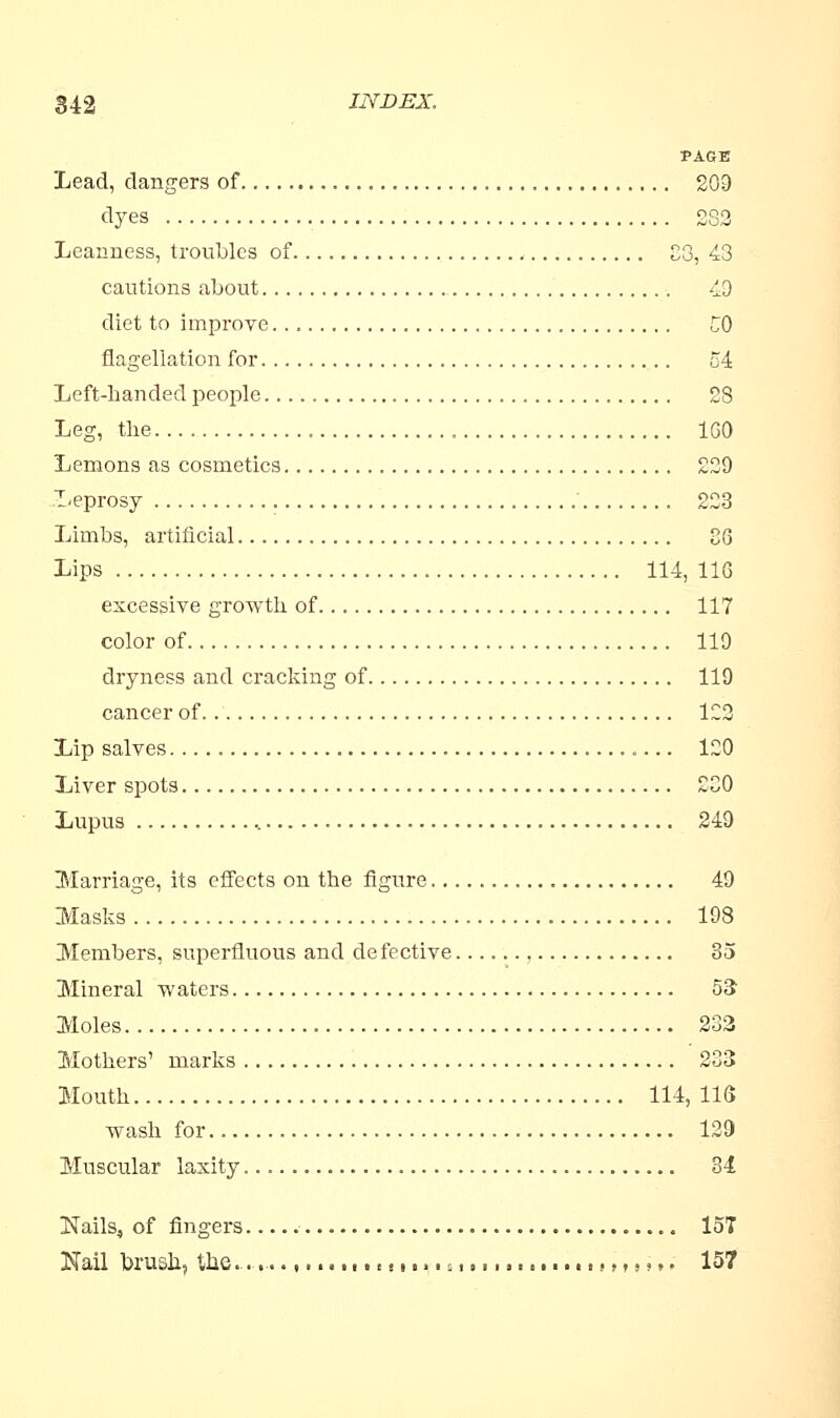 PAGE Lead, clangers of 209 dyes S82 Leanness, troubles of C3, 43 cautions about 49 diet to improve CO flagellation for 54 Left-handed people 28 Leg, the „ 1G0 Lemons as cosmetics 229 Leprosy ' 223 Limbs, artificial 36 Lips 114, 116 excessive growth of 117 color of 119 dryness and cracking of 119 cancer of 122 Lip salves 120 Liver spots 230 Lupus 249 Marriage, its effects on the figure 49 Masks 198 Members, superfluous and defective 35 Mineral waters 53 Moles 233 Mothers' marks 233 Mouth 114, US wash for 129 Muscular laxity 34 Nails, of fingers 1ST Nail brush, the............. (............... i. (,,,»»• 157