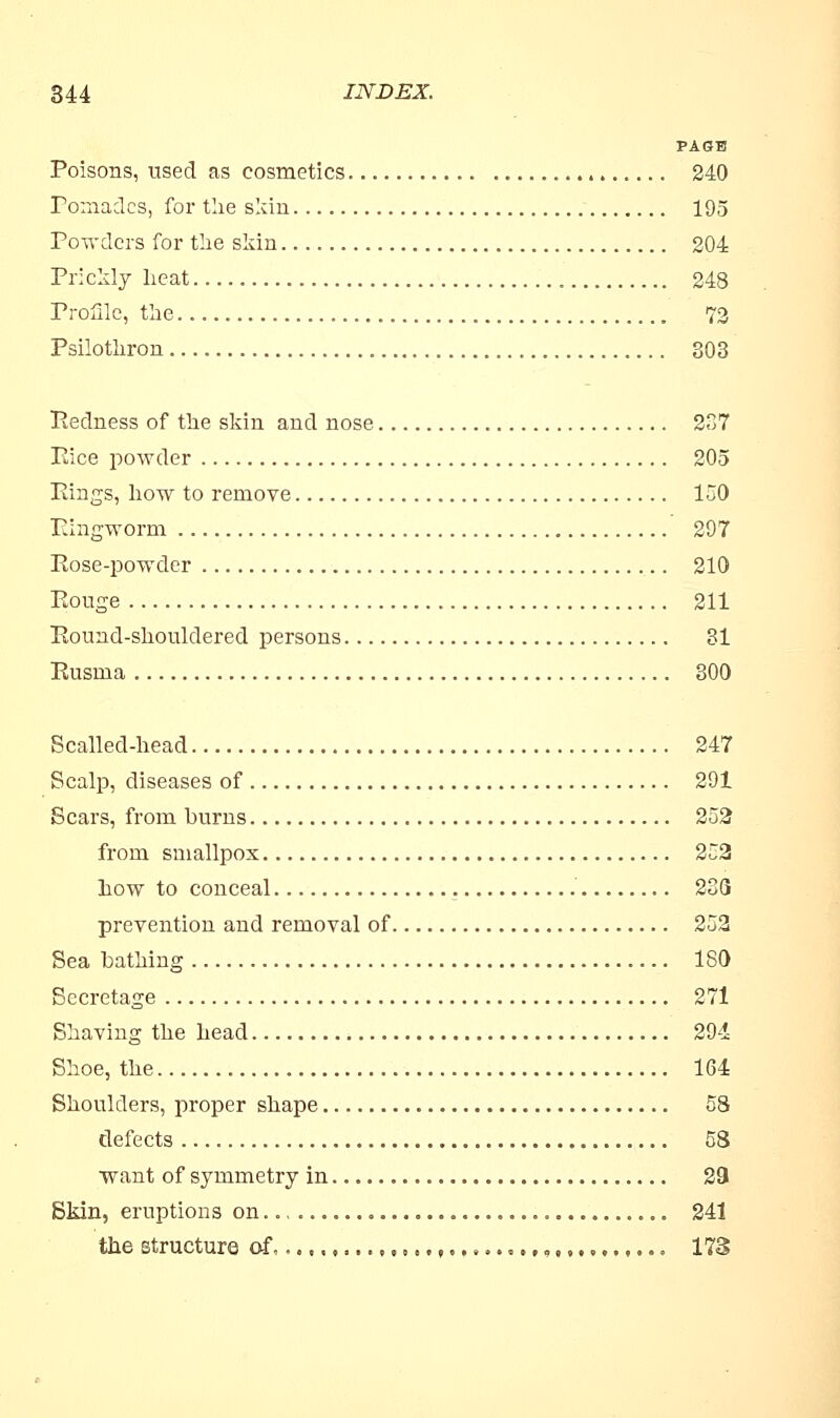 PAGE Poisons, used as cosmetics 240 Pomades, for the skin 195 Powders for the skin 204 Prickly heat 248 Profile, the 72 Psilothron 803 Redness of the skin and nose 237 Pice powder 205 Pings, how to remove 150 Ringworm 297 Rose-powder 210 Rouge 211 Round-shouldered persons 31 Rusma 300 Scalled-head 247 Scalp, diseases of 291 Scars, from burns 252 from smallpox 252 how to conceal 233 prevention and removal of 252 Sea bathing 180 Secretage 271 Shaving the head 294 Shoe, the 164 Shoulders, proper shape 58 defects 58 want of symmetry in 29 Skin, eruptions on 241 the structure of ,... f........ 9 173