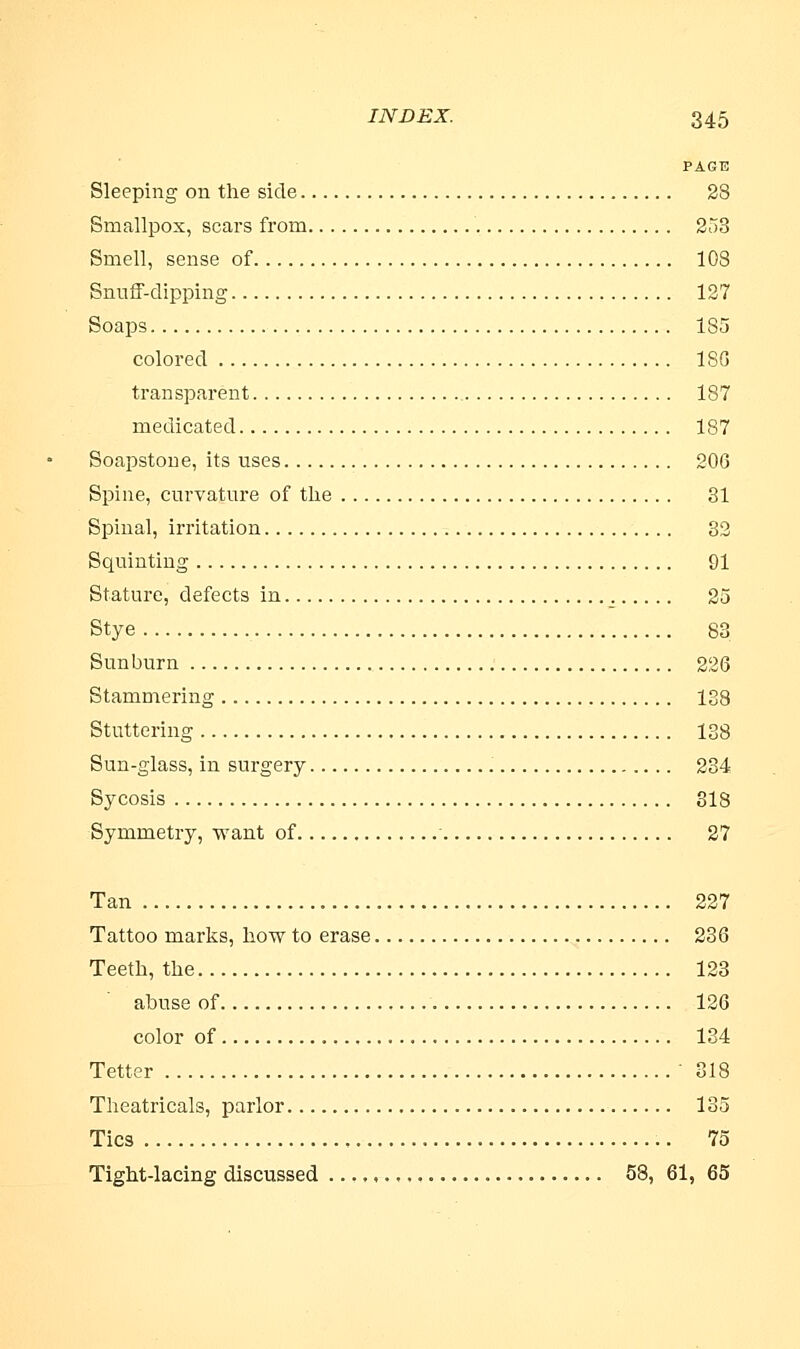 PAGE Sleeping on the side 28 Smallpox, scars from 253 Smell, sense of 108 Snuff-dipping 127 Soaps 185 colored ISO transparent 187 medicated 187 Soapstone, its uses 206 Spine, curvature of the 31 Spinal, irritation 32 Squinting 91 Stature, defects in ; 25 Stye 83 Sunburn 226 Stammering 138 Stuttering 138 Sun-glass, in surgery 234 Sycosis 318 Symmetry, want of 27 Tan 227 Tattoo marks, how to erase 236 Teeth, the 123 abuse of 126 color of 134 Tetter 318 Theatricals, parlor 135 Tics 75 Tight-lacing discussed 58, 61, 65