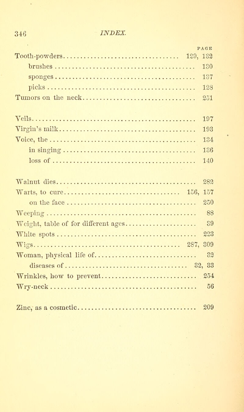 PAGE Tooth-powders 129, 132 brushes 130 sponges 137 picks 128 Tumors on the neck 251 Veils 197 Virgin's milk 193 Voice, the 134 in singing 136 loss of 140 Walnut dies 282 Warts, to cure 156, 157 on the face 250 Weeping 88 Weight, table of for different ages 39 White spots 223 Wigs 287, 309 Woman, physical life of 82 diseases of 32, 33 Wrinkles, how to prevent 254 Wry-neck 56 Zinc, as a cosmetic 209