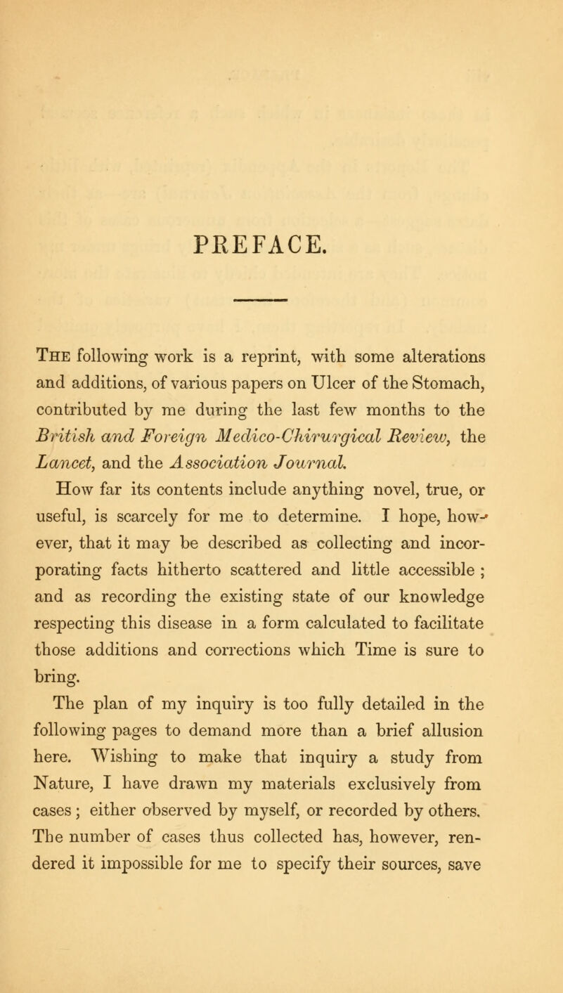 PREFACE. The following work is a reprint, with some alterations and additions, of various papers on Ulcer of the Stomach, contributed by me during the last few months to the British and Foreign Medico-Chirurgical Review, the Lancet, and the Association Journal, How far its contents include anything novel, true, or useful, is scarcely for me to determine. I hope, how-* ever, that it may be described as collecting and incor- porating facts hitherto scattered and little accessible ; and as recording the existing state of our knowledge respecting this disease in a form calculated to facilitate those additions and corrections which Time is sure to bring. The plan of my inquiry is too fully detailed in the following pages to demand more than a brief allusion here. Wishing to make that inquiry a study from Nature, I have drawn my materials exclusively from cases ; either observed by myself, or recorded by others. The number of cases thus collected has, however, ren- dered it impossible for me to specify their sources, save