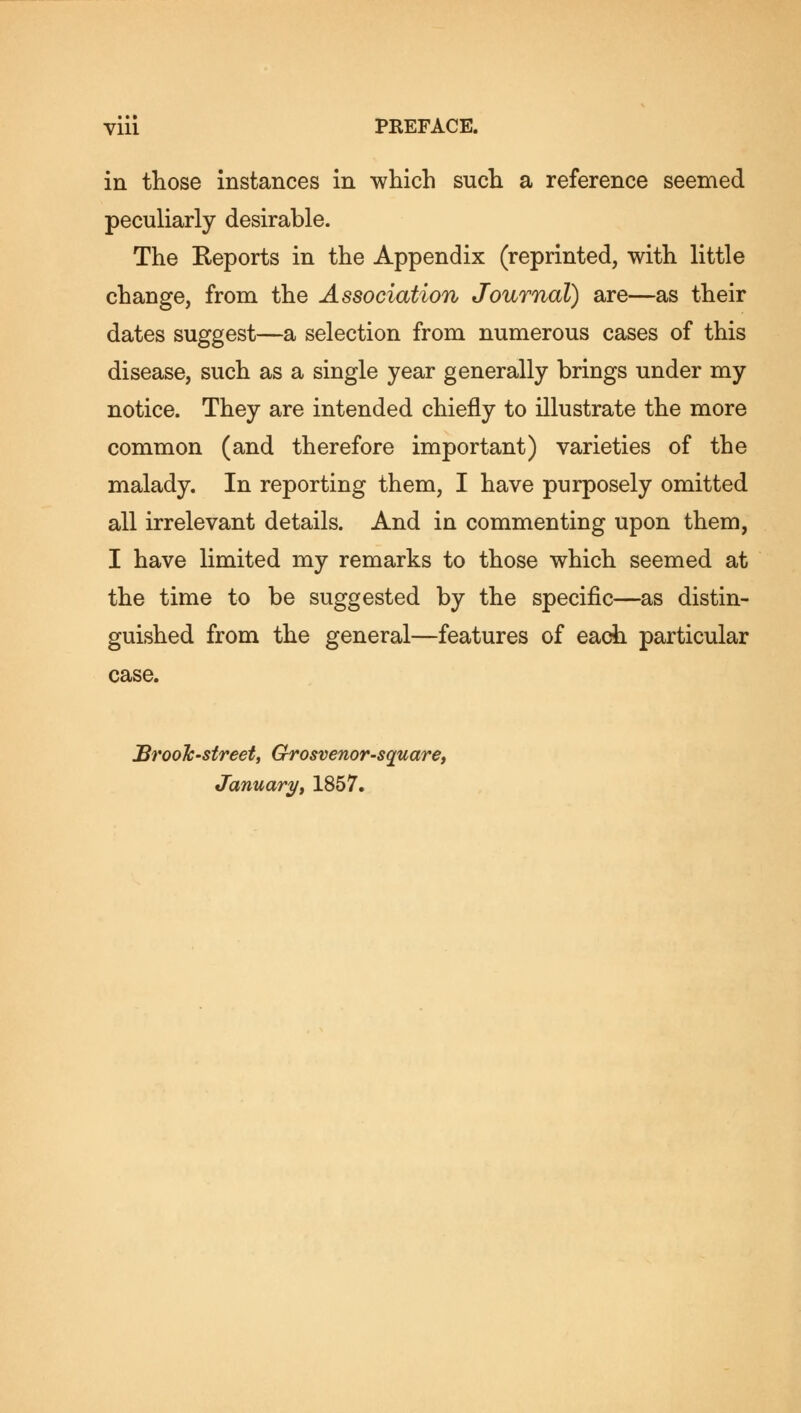 in those instances in which such a reference seemed peculiarly desirable. The Reports in the Appendix (reprinted, with little change, from the Association Journal) are—as their dates suggest—a selection from numerous cases of this disease, such as a single year generally brings under my notice. They are intended chiefly to illustrate the more common (and therefore important) varieties of the malady. In reporting them, I have purposely omitted all irrelevant details. And in commenting upon them, I have limited my remarks to those which seemed at the time to be suggested by the specific—as distin- guished from the general—features of each particular case. JBrooTc-street, Grosvenor-square, January, 1857.