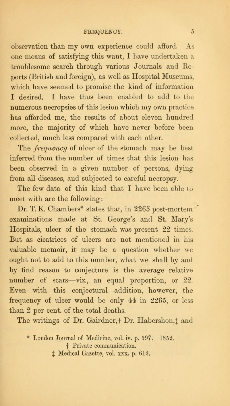 observation than my own experience could afford. As one means of satisfying this want, I have undertaken a troublesome search through various Journals and Re- ports (British and foreign), as well as Hospital Museums, which have seemed to promise the kind of information I desired. I have thus been enabled to add to the numerous necropsies of this lesion which my own practice has afforded me, the results of about eleven hundred more, the majority of which have never before been collected, much less compared with each other. The frequency of ulcer of the stomach may be best inferred from the number of times that this lesion has been observed in a given number of persons, dying from all diseases, and subjected to careful necropsy. The few data of this kind that I have been able to meet with are the following: Dr. T. K. Chambers* states that, in 2265 post-mortem examinations made at St. George's and St. Mary's Hospitals, ulcer of the stomach was present 22 times. But as cicatrices of ulcers are not mentioned in his valuable memoir, it may be a question whether we ought not to add to this number, what we shall by and by find reason to conjecture is the average relative number of scars—viz., an equal proportion, or 22. Even with this conjectural addition, however, the frequency of ulcer would be only 44 in 2265, or less than 2 per cent, of the total deaths. The writings of Dr. Gairdner,f Dr. Habershon,J and * London Journal of Medicine, vol. iv. p. 597. 1852. f Private communication. % Medical Gazette, vol. xxx. p. G12.