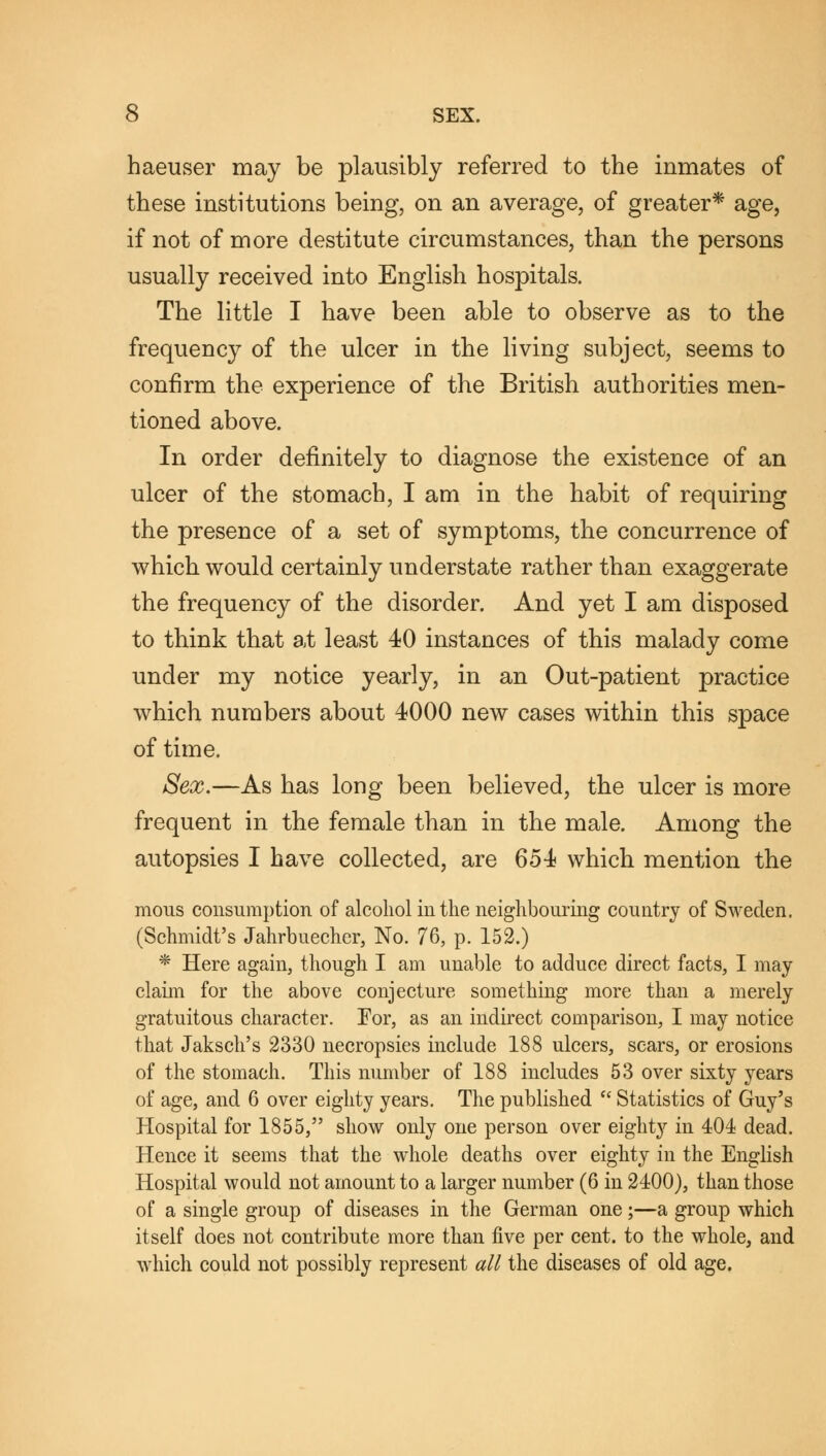 haeuser may be plausibly referred to the inmates of these institutions being, on an average, of greater* age, if not of more destitute circumstances, than the persons usually received into English hospitals. The little I have been able to observe as to the frequency of the ulcer in the living subject, seems to confirm the experience of the British authorities men- tioned above. In order definitely to diagnose the existence of an ulcer of the stomach, I am in the habit of requiring the presence of a set of symptoms, the concurrence of which would certainly understate rather than exaggerate the frequency of the disorder. And yet I am disposed to think that at least 40 instances of this malady come under my notice yearly, in an Out-patient practice which numbers about 4000 new cases within this space of time. Sex.—As has long been believed, the ulcer is more frequent in the female than in the male. Among the autopsies I have collected, are 654 which mention the mous consumption of alcohol in the neighbouring country of Sweden. (Schmidt's Jahrbuecher, No. 76, p. 152.) * Here again, though I am unable to adduce direct facts, I may claim for the above conjecture something more than a merely gratuitous character. For, as an indirect comparison, I may notice that Jaksch's 2330 necropsies include 188 ulcers, sears, or erosions of the stomach. This number of 188 includes 53 over sixty years of age, and 6 over eighty years. The published  Statistics of Guy's Hospital for 1855, show only one person over eighty in 404 dead. Hence it seems that the whole deaths over eighty in the English Hospital would not amount to a larger number (6 in 2400), than those of a single group of diseases in the German one;—a group which itself does not contribute more than five per cent, to the whole, and which could not possibly represent all the diseases of old age.