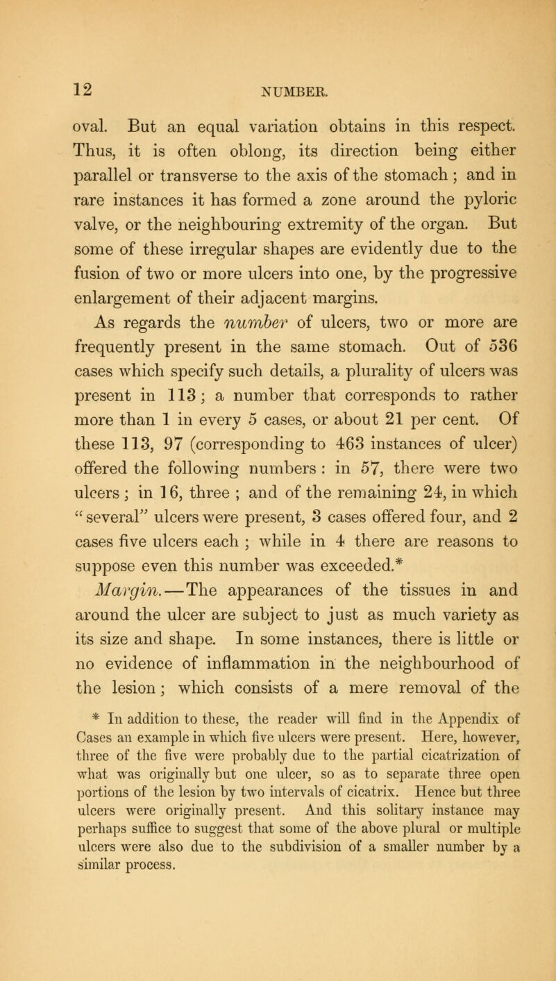 oval. But an equal variation obtains in this respect. Thus, it is often oblong, its direction being either parallel or transverse to the axis of the stomach ; and in rare instances it has formed a zone around the pyloric valve, or the neighbouring extremity of the organ. But some of these irregular shapes are evidently due to the fusion of two or more ulcers into one, by the progressive enlargement of their adjacent margins. As regards the number of ulcers, two or more are frequently present in the same stomach. Out of 536 cases which specify such details, a plurality of ulcers was present in 113; a number that corresponds to rather more than 1 in every 5 cases, or about 21 per cent. Of these 113, 97 (corresponding to 463 instances of ulcer) offered the following numbers : in 57, there were two ulcers ; in 16, three ; and of the remaining 24, in which  several ulcers were present, 3 cases offered four, and 2 cases five ulcers each ; while in 4 there are reasons to suppose even this number was exceeded.* Margin.—The appearances of the tissues in and around the ulcer are subject to just as much variety as its size and shape. In some instances, there is little or no evidence of inflammation in the neighbourhood of the lesion; which consists of a mere removal of the * In addition to these, the reader will find in the Appendix of Cases an example in which five ulcers were present. Here, however, three of the five were probably due to the partial cicatrization of what was originally but one ulcer, so as to separate three open portions of the lesion by two intervals of cicatrix. Hence but three ulcers were originally present. And this solitary instance may perhaps suffice to suggest that some of the above plural or multiple ulcers were also due to the subdivision of a smaller number by a similar process.