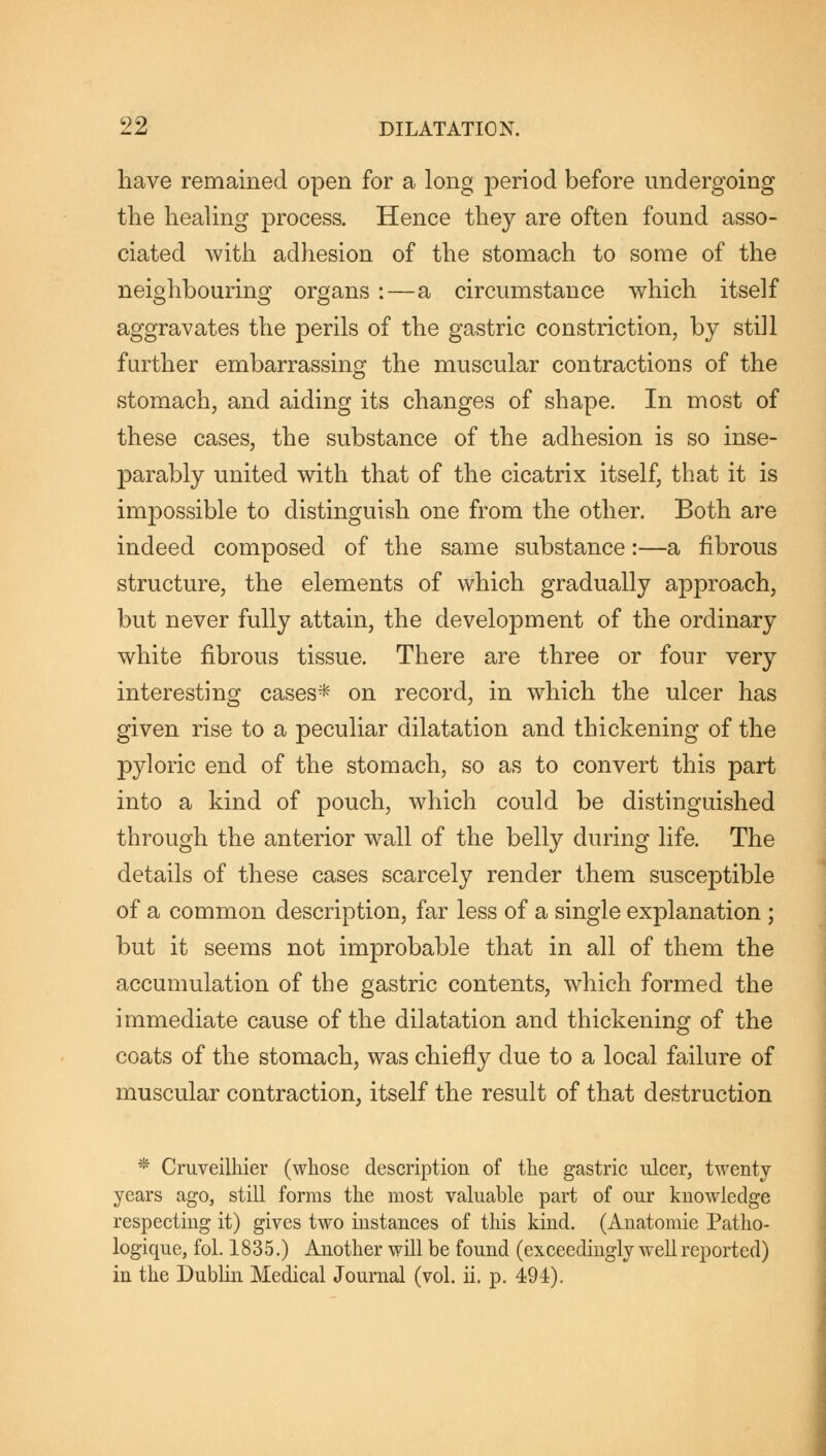 have remained open for a long period before undergoing the healing process. Hence they are often found asso- ciated with adhesion of the stomach to some of the neighbouring organs :—a circumstance which itself aggravates the perils of the gastric constriction, by still further embarrassing the muscular contractions of the stomach, and aiding its changes of shape. In most of these cases, the substance of the adhesion is so inse- parably united with that of the cicatrix itself, that it is impossible to distinguish one from the other. Both are indeed composed of the same substance:—a fibrous structure, the elements of which gradually approach, but never fully attain, the development of the ordinary white fibrous tissue. There are three or four very interesting cases* on record, in which the ulcer has given rise to a peculiar dilatation and thickening of the pyloric end of the stomach, so as to convert this part into a kind of pouch, which could be distinguished through the anterior wall of the belly during life. The details of these cases scarcely render them susceptible of a common description, far less of a single explanation ; but it seems not improbable that in all of them the accumulation of the gastric contents, which formed the immediate cause of the dilatation and thickening of the coats of the stomach, was chiefly due to a local failure of muscular contraction, itself the result of that destruction * Cruveilhier (whose description of the gastric ulcer, twenty years ago, still forms the most valuable part of our knowledge respecting it) gives two instances of this kind. (Anatomie Patho- logique, fol. 1835.) Another will be found (exceedingly well reported) in the Dublin Medical Journal (vol. ii. p. 494).