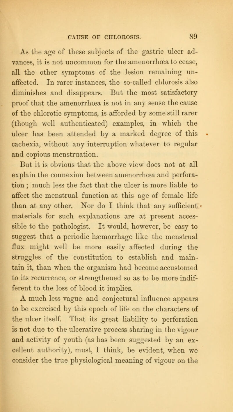 As the age of these subjects of the gastric ulcer ad- vances, it is not uncommon for the amenorrhea to cease, all the other symptoms of the lesion remaining un- affected. In rarer instances, the so-called chlorosis also diminishes and disappears. But the most satisfactory proof that the amenorrhcea is not in any sense the cause of the chlorotic symptoms, is afforded by some still rarer (though well authenticated) examples, in which the ulcer has been attended by a marked degree of this cachexia, without any interruption whatever to regular and copious menstruation. But it is obvious that the above view does not at all explain the connexion between amenorrhcea and perfora- tion ; much less the fact that the ulcer is more liable to affect the menstrual function at this age of female life than at any other. Nor do I think that any sufficient materials for such explanations are at present acces- sible to the pathologist. It would, however, be easy to suggest that a periodic haemorrhage like the menstrual flux might well be more easily affected during the struggles of the constitution to establish and main- tain it, than when the organism had become accustomed to its recurrence, or strengthened so as to be more indif- ferent to the loss of blood it implies. A much less vague and conjectural influence appears to be exercised by this epoch of life on the characters of the ulcer itself. That its great liability to perforation is not due to the ulcerative process sharing in the vigour and activity of youth (as has been suggested by an ex- cellent authority), must, I think, be evident, when we consider the true physiological meaning of vigour on the