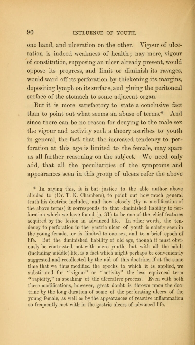 one hand, and ulceration on the other. Vigour of ulce- ration is indeed weakness of health; nay more, vigour of constitution, supposing an ulcer already present, would oppose its progress, and limit or diminish its ravages, would ward off its perforation by thickening its margins, depositing lymph on its surface, and gluing the peritoneal surface of the stomach to some adjacent organ. But it is more satisfactory to state a conclusive fact than to point out what seems an abuse of terms.* And since there can be no reason for denying to the male sex the vigour and activity such a theory ascribes to youth in general, the fact that the increased tendency to per- foration at this age is limited to the female, may spare us all further reasoning on the subject. We need only add, that all the peculiarities of the symptoms and appearances seen in this group of ulcers refer the above * In saying this, it is but justice to the able author above alluded to (Dr. T. K. Chambers), to point out how much general truth his doctrine includes, and how closely (by a modification of the above terms) it corresponds to that diminished liability to per- foration which we have found (p. 31) to be one of the chief features acquired by the lesion in advanced life. In other words, the ten- dency to perforation in the gastric ulcer of youth is chiefly seen in the young female, or is limited to one sex, and to a brief epoch of life. But the diminished liability of old age, though it must obvi- ously be contrasted, not with mere youth, but with all the adult (including middle) life, is a fact which might perhaps be conveniently suggested and recollected by the aid of this doctrine, if at the same time that we thus modified the epochs to which it is applied, we substituted for vigour or activity the less equivocal term  rapidity, in speaking of the ulcerative process. Even with both these modifications, however, great doubt is thrown upon the doc- trine by the long duration of some of the perforating ulcers of the young female, as well as by the appearances of reactive inflammation so frequently met with in the gastric ulcers of advanced life.