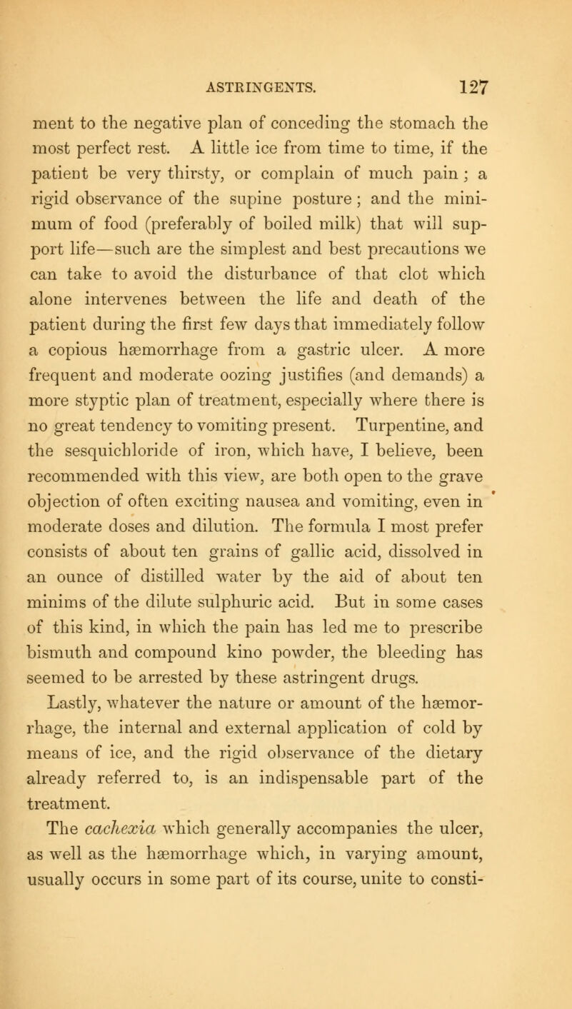 ment to the negative plan of conceding the stomach the most perfect rest. A little ice from time to time, if the patient be very thirsty, or complain of much pain ; a rigid observance of the supine posture ; and the mini- mum of food (preferably of boiled milk) that will sup- port life—such are the simplest and best precautions we can take to avoid the disturbance of that clot which alone intervenes between the life and death of the patient during the first few days that immediately follow a copious haemorrhage from a gastric ulcer. A more frequent and moderate oozing justifies (and demands) a more styptic plan of treatment, especially where there is no great tendency to vomiting present. Turpentine, and the sesquichloride of iron, which have, I believe, been recommended with this view, are both open to the grave objection of often exciting nausea and vomiting, even in moderate doses and dilution. The formula I most prefer consists of about ten grains of gallic acid, dissolved in an ounce of distilled water by the aid of about ten minims of the dilute sulphuric acid. But in some cases of this kind, in which the pain has led me to prescribe bismuth and compound kino powder, the bleeding has seemed to be arrested by these astringent drugs. Lastly, whatever the nature or amount of the haemor- rhage, the internal and external application of cold by means of ice, and the rigid observance of the dietary already referred to, is an indispensable part of the treatment. The cachexia which generally accompanies the ulcer, as well as the haemorrhage which, in varying amount, usually occurs in some part of its course, unite to consti-