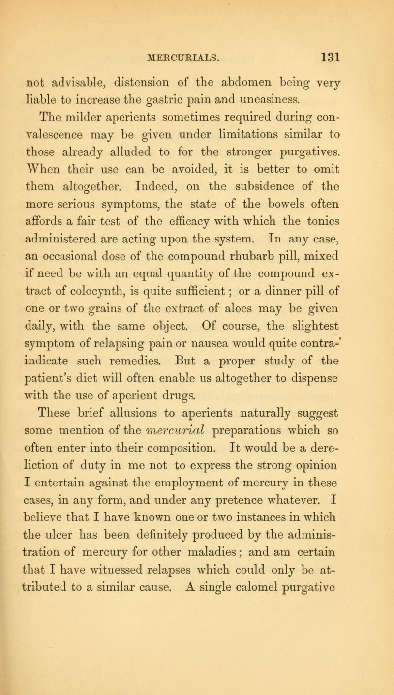 not advisable, distension of the abdomen being very liable to increase the gastric pain and uneasiness. The milder aperients sometimes required during con- valescence may be given under limitations similar to those already alluded to for the stronger purgatives. When their use can be avoided, it is better to omit them altogether. Indeed, on the subsidence of the more serious symptoms, the state of the bowels often affords a fair test of the efficacy with which the tonics administered are acting upon the system. In any case, an occasional dose of the compound rhubarb pill, mixed if need be with an equal quantity of the compound ex- tract of colocynth, is quite sufficient; or a dinner pill of one or two grains of the extract of aloes may be given daily, with the same object. Of course, the slightest symptom of relapsing pain or nausea would quite contra-' indicate such remedies. But a proper study of the patient's diet will often enable us altogether to dispense with the use of aperient drugs. These brief allusions to aperients naturally suggest some mention of the mercurial preparations which so often enter into their composition. It would be a dere- liction of duty in me not to express the strong opinion I entertain against the employment of mercury in these cases, in any form, and under any pretence whatever. I believe that I have known one or two instances in which the ulcer has been definitely produced by the adminis- tration of mercury for other maladies; and am certain that I have witnessed relapses which could only be at- tributed to a similar cause. A single calomel purgative