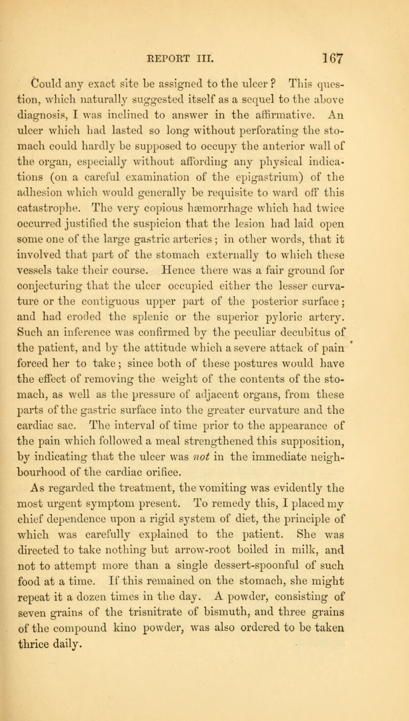 Could any exact site be assigned to the ulcer ? This ques- tion, which naturally suggested itself as a sequel to the above diagnosis, I was inclined to answer in the affirmative. An ulcer which had lasted so long without perforating the sto- mach could hardly be supposed to occupy the anterior wall of the organ, especially without affording any physical indica- tions (on a careful examination of the epigastrium) of the adhesion which would generally be requisite to ward ofF this catastrophe. The very copious haemorrhage which had twice occurred justified the suspicion that the lesion had laid open some one of the large gastric arteries ; in other words, that it involved that part of the stomach externally to which these vessels take their course. Hence there was a fair ground for conjecturing that the ulcer occupied either the lesser curva- ture or the contiguous upper part of the posterior surface; and had eroded the splenic or the superior pyloric artery. Such an inference was confirmed by the peculiar decubitus of the patient, and by the attitude which a severe attack of pain forced her to take; since both of these postures would have the effect of removing the weight of the contents of the sto- mach, as well as the pressure of adjacent organs, from these parts of the gastric surface into the greater curvature and the cardiac sac. The interval of time prior to the appearance of the pain which followed a meal strengthened this supposition, by indicating that the ulcer was not in the immediate neigh- bourhood of the cardiac orifice. As regarded the treatment, the vomiting was evidently the most urgent symptom present. To remedy this, I placed my chief dependence upon a rigid system of diet, the principle of which was carefully explained to the patient. She was directed to take nothing but arrow-root boiled in milk, and not to attempt more than a single dessert-spoonful of such food at a time. If this remained on the stomach, she might repeat it a dozen times in the day. A powder, consisting of seven grains of the trisnitrate of bismuth, and three grains of the compound kino powder, was also ordered to be taken thrice daily.