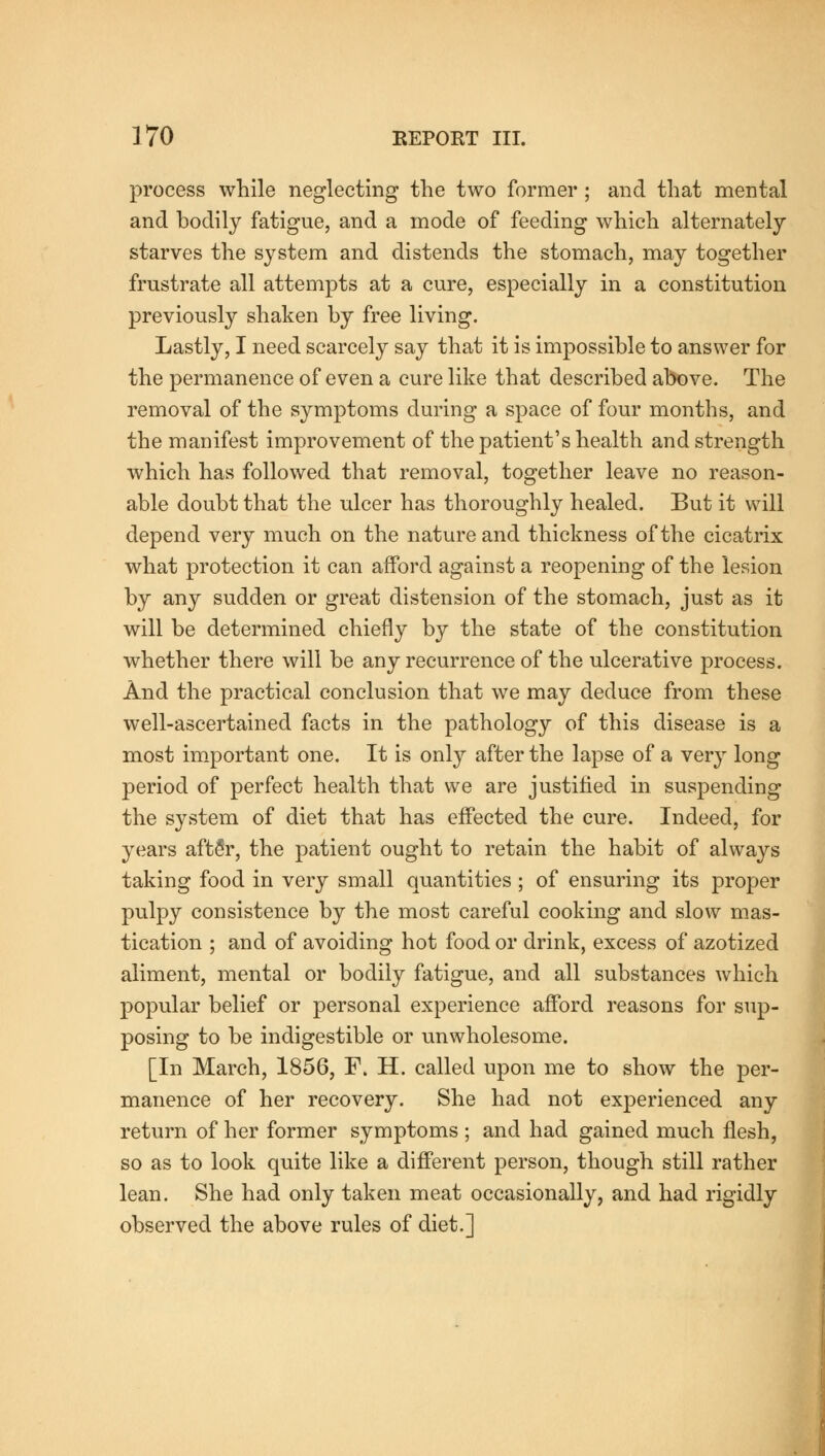 process while neglecting the two former; and that mental and bodily fatigue, and a mode of feeding which alternately starves the system and distends the stomach, may together frustrate all attempts at a cure, especially in a constitution previously shaken by free living. Lastly, I need scarcely say that it is impossible to answer for the permanence of even a cure like that described above. The removal of the symptoms during a space of four months, and the manifest improvement of the patient's health and strength which has followed that removal, together leave no reason- able doubt that the ulcer has thoroughly healed. But it will depend very much on the nature and thickness of the cicatrix what protection it can afford against a reopening of the lesion by any sudden or great distension of the stomach, just as it will be determined chiefly by the state of the constitution whether there will be any recurrence of the ulcerative process. And the practical conclusion that we may deduce from these well-ascertained facts in the pathology of this disease is a most important one. It is only after the lapse of a very long period of perfect health that we are justified in suspending the system of diet that has effected the cure. Indeed, for years afteV, the patient ought to retain the habit of always taking food in very small quantities; of ensuring its proper pulpy consistence by the most careful cooking and slow mas- tication ; and of avoiding hot food or drink, excess of azotized aliment, mental or bodily fatigue, and all substances which popular belief or personal experience afford reasons for sup- posing to be indigestible or unwholesome. [In March, 1856, F. H. called upon me to show the per- manence of her recovery. She had not experienced any return of her former symptoms ; and had gained much flesh, so as to look quite like a different person, though still rather lean. She had only taken meat occasionally, and had rigidly observed the above rules of diet.]