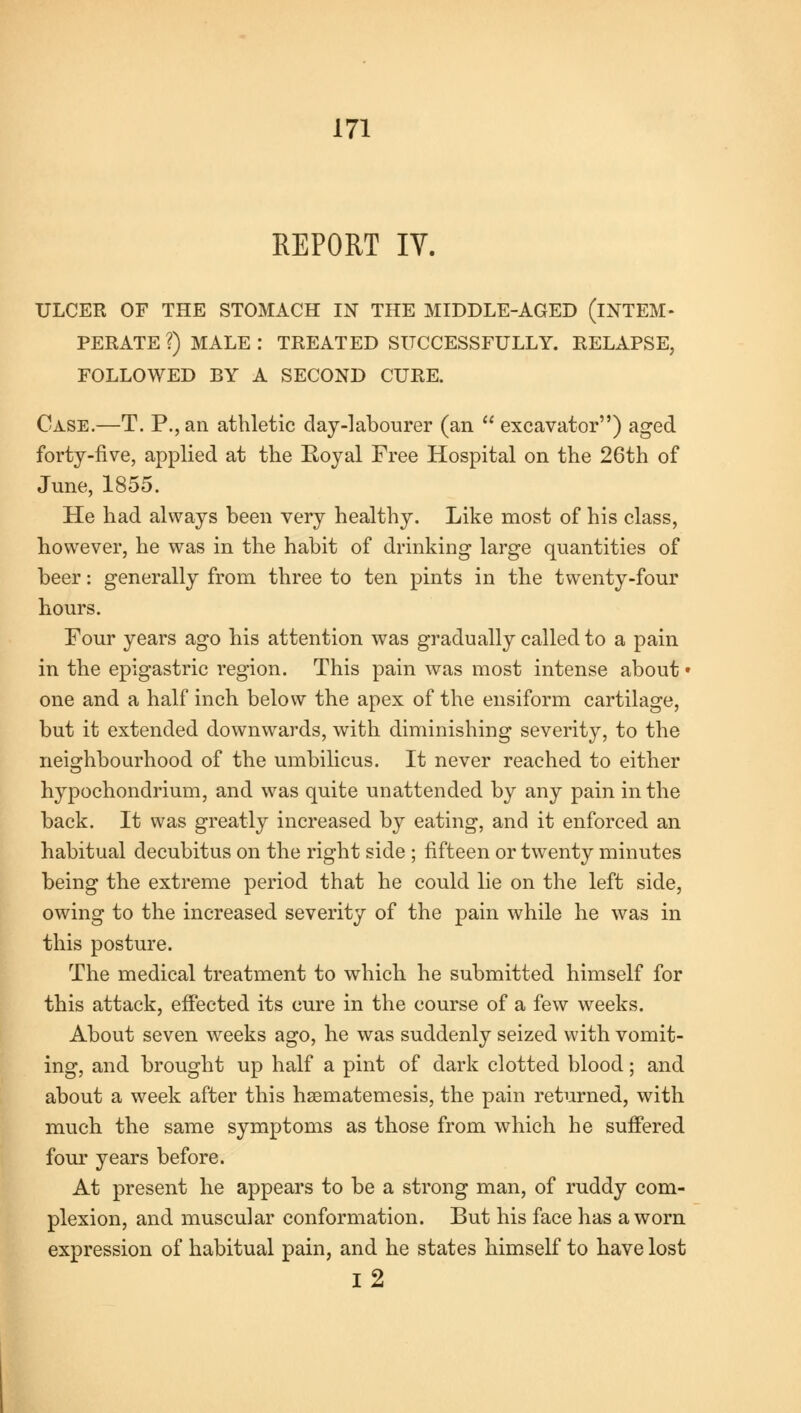 REPORT IV. ULCER OF THE STOMACH IN THE MIDDLE-AGED (INTEM- PERATE ?) MALE : TREATED SUCCESSFULLY. RELAPSE, FOLLOWED BY A SECOND CURE. Case.—T. P., an athletic day-labourer (an  excavator) aged forty-five, applied at the Eoyal Free Hospital on the 26th of June, 1855. He had always been very healthy. Like most of his class, however, he was in the habit of drinking large quantities of beer: generally from three to ten pints in the twenty-four hours. Four years ago his attention was gradually called to a pain in the epigastric region. This pain was most intense about • one and a half inch below the apex of the ensiform cartilage, but it extended downwards, with diminishing severity, to the neighbourhood of the umbilicus. It never reached to either hypochondrium, and was quite unattended by any pain in the back. It was greatly increased by eating, and it enforced an habitual decubitus on the right side ; fifteen or twenty minutes being the extreme period that he could lie on the left side, owing to the increased severity of the pain while he was in this posture. The medical treatment to which he submitted himself for this attack, effected its cure in the course of a few weeks. About seven weeks ago, he was suddenly seized with vomit- ing, and brought up half a pint of dark clotted blood; and about a week after this hsematemesis, the pain returned, with much the same symptoms as those from which he suffered four years before. At present he appears to be a strong man, of ruddy com- plexion, and muscular conformation. But his face has a worn expression of habitual pain, and he states himself to have lost 12