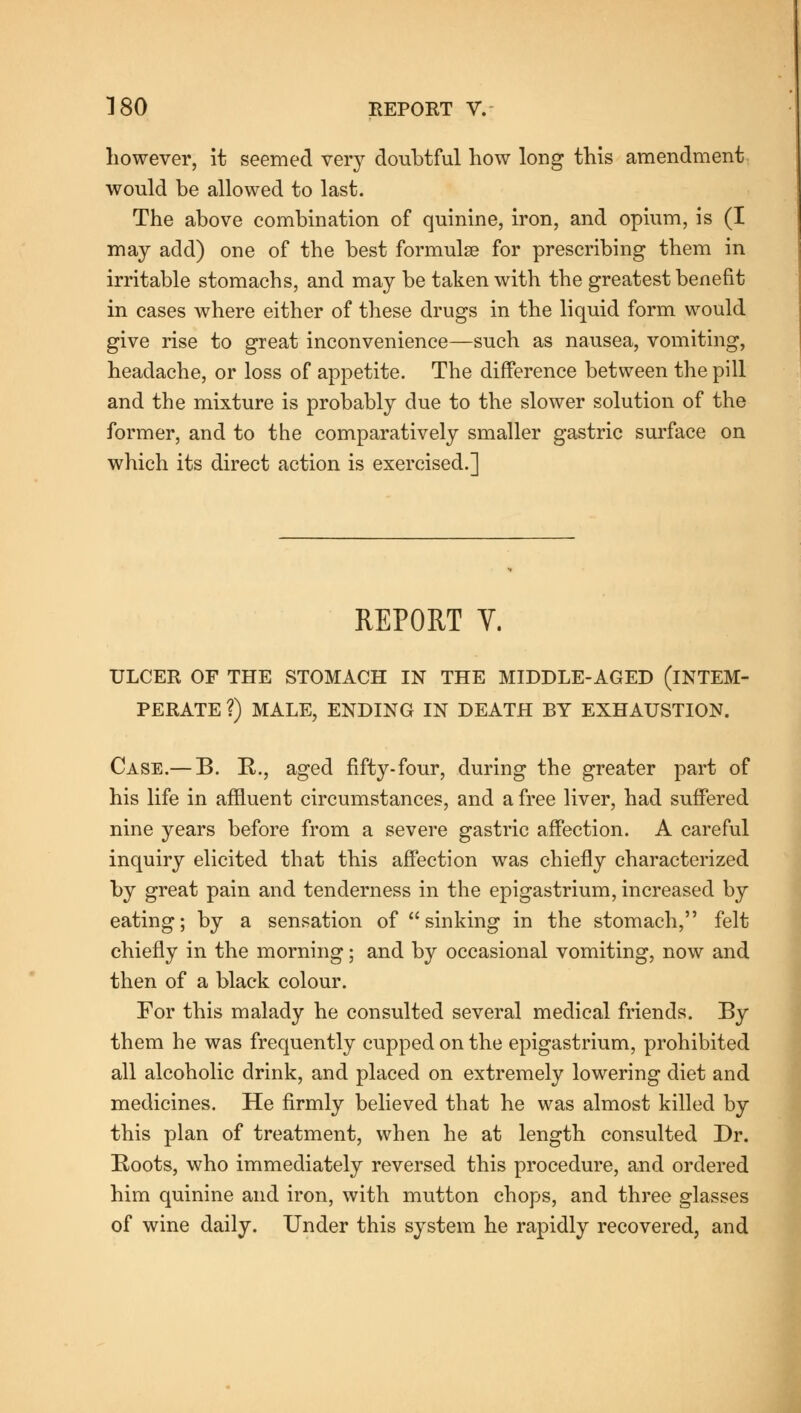 however, it seemed very doubtful how long this amendment would be allowed to last. The above combination of quinine, iron, and opium, is (I may add) one of the best formulae for prescribing them in irritable stomachs, and may be taken with the greatest benefit in cases where either of these drugs in the liquid form would give rise to great inconvenience—such as nausea, vomiting, headache, or loss of appetite. The difference between the pill and the mixture is probably due to the slower solution of the former, and to the comparatively smaller gastric surface on which its direct action is exercised.] REPORT Y. ULCER OF THE STOMACH IN THE MIDDLE-AGED (INTEM- PERATE ?) MALE, ENDING IN DEATH BY EXHAUSTION. Case.— B. B., aged fifty-four, during the greater part of his life in affluent circumstances, and a free liver, had suffered nine years before from a severe gastric affection. A careful inquiry elicited that this affection was chiefly characterized by great pain and tenderness in the epigastrium, increased by eating; by a sensation of  sinking in the stomach, felt chiefly in the morning; and by occasional vomiting, now and then of a black colour. For this malady he consulted several medical friends. By them he was frequently cupped on the epigastrium, prohibited all alcoholic drink, and placed on extremely lowering diet and medicines. He firmly believed that he was almost killed by this plan of treatment, when he at length consulted Dr. Boots, who immediately reversed this procedure, and ordered him quinine and iron, with mutton chops, and three glasses of wine daily. Under this system he rapidly recovered, and