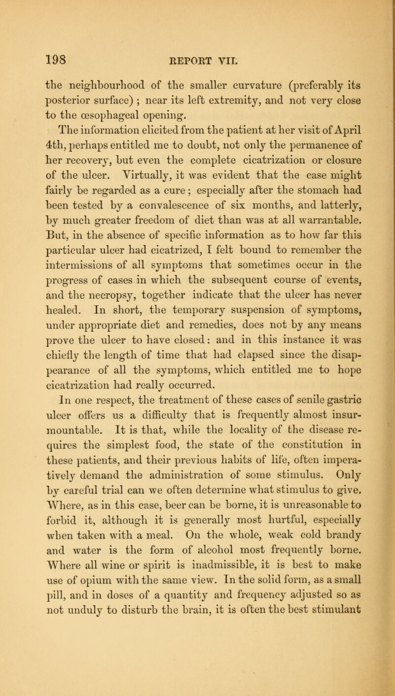 the neighbourhood of the smaller curvature (preferably its posterior surface) ; near its left extremity, and not very close to the oesophageal opening. The information elicited from the patient at her visit of April 4th, perhaps entitled me to doubt, not only the permanence of her recovery, but even the complete cicatrization or closure of the ulcer. Virtually, it was evident that the case might fairly be regarded as a cure; especially after the stomach had been tested by a convalescence of six months, and latterly, by much greater freedom of diet than was at all warrantable. But, in the absence of specific information as to how far this particular ulcer had cicatrized, I felt bound to remember the intermissions of all symptoms that sometimes occur in the progress of cases in which the subsequent course of events, and the necropsy, together indicate that the ulcer has never healed. In short, the temporary suspension of symptoms, under appropriate diet and remedies, does not by any means prove the ulcer to have closed: and in this instance it was chiefly the length of time that had elapsed since the disap- pearance of all the symptoms, which entitled me to hope cicatrization had really occurred. In one respect, the treatment of these cases of senile gastric ulcer offers us a difficulty that is frequently almost insur- mountable. It is that, while the locality of the disease re- quires the simplest food, the state of the constitution in these patients, and their previous habits of life, often impera- tively demand the administration of some stimulus. Only by careful trial can we often determine what stimulus to give. Where, as in this case, beer can be borne, it is unreasonable to forbid it, although it is generally most hurtful, especially when taken with a meal. On the whole, weak cold brandy and water is the form of alcohol most frequently borne. Where all wine or spirit is inadmissible, it is best to make use of opium with the same view. In the solid form, as a small pill, and in doses of a quantity and frequency adjusted so as not unduly to disturb the brain, it is often the best stimulant