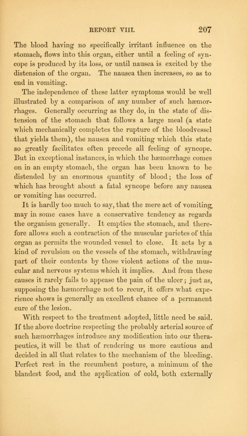 The blood having no specifically irritant influence on the stomach, flows into this organ, either until a feeling of syn- cope is produced by its loss, or until nausea is excited by the distension of the organ. The nausea then increases, so as to end in vomiting. The independence of these latter symptoms would be well illustrated by a comparison of any number of such haemor- rhages. Generally occurring as they do, in the state of dis- tension of the stomach that follows a large meal (a state which mechanically completes the rupture of the bloodvessel that yields them), the nausea and vomiting which this state so greatly facilitates often precede all feeling of syncope. But in exceptional instances, in which the haemorrhage comes on in an empty stomach, the organ has been known to be distended by an enormous quantity of blood; the loss of which has brought about a fatal syncope before any nausea or vomiting has occurred. It is hardly too much to say, that the mere act of vomiting; may in some cases have a conservative tendency as regards the organism generally. It empties the stomach, and there- fore allows such a contraction of the muscular parietes of this organ as permits the wounded vessel to close. It acts by a kind of revulsion on the vessels of the stomach, withdrawing part of their contents by those violent actions of the mus- cular and nervous systems which it implies. And from these causes it rarely fails to appease the pain of the ulcer; just as, supposing the haemorrhage not to recur, it offers what expe- rience shows is generally an excellent chance of a permanent cure of the lesion. With respect to the treatment adopted, little need be said. If the above doctrine respecting the probably arterial source of such haemorrhages introduce any modification into our thera- peutics, it will be that of rendering us more cautious and decided in all that relates to the mechanism of the bleeding. Perfect rest in the recumbent posture, a minimum of the blandest food, and the application of cold, both externally