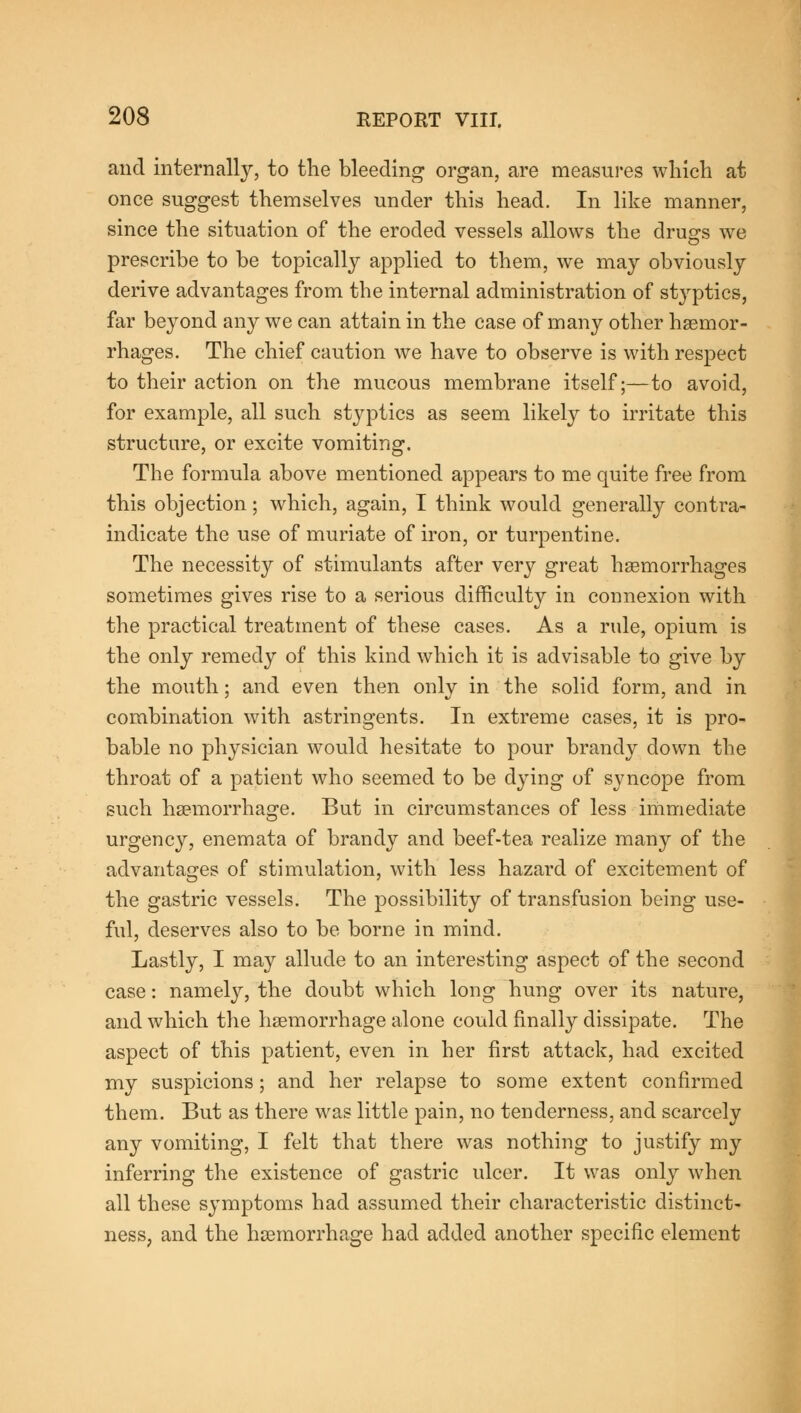 and internally, to the bleeding organ, are measures which at once suggest themselves under this head. In like manner, since the situation of the eroded vessels allows the drugs we prescribe to be topically applied to them, we may obviously derive advantages from the internal administration of styptics, far beyond any we can attain in the case of many other haemor- rhages. The chief caution we have to observe is with respect to their action on the mucous membrane itself;—to avoid, for example, all such styptics as seem likely to irritate this structure, or excite vomiting. The formula above mentioned appears to me quite free from this objection; which, again, I think would generally contra- indicate the use of muriate of iron, or turpentine. The necessity of stimulants after very great haemorrhages sometimes gives rise to a serious difficulty in connexion with the practical treatment of these cases. As a rule, opium is the only remedy of this kind which it is advisable to give by the mouth; and even then only in the solid form, and in combination with astringents. In extreme cases, it is pro- bable no physician would hesitate to pour brandy down the throat of a patient who seemed to be dying of syncope from such haemorrhage. But in circumstances of less immediate urgency, enemata of brandy and beef-tea realize many of the advantages of stimulation, with less hazard of excitement of the gastric vessels. The possibility of transfusion being use- ful, deserves also to be borne in mind. Lastly, I may allude to an interesting aspect of the second case: namely, the doubt which long hung over its nature, and which the haemorrhage alone could finally dissipate. The aspect of this patient, even in her first attack, had excited my suspicions; and her relapse to some extent confirmed them. But as there was little pain, no tenderness, and scarcely any vomiting, I felt that there was nothing to justify my inferring the existence of gastric ulcer. It was only when all these symptoms had assumed their characteristic distinct- ness, and the haemorrhage had added another specific element