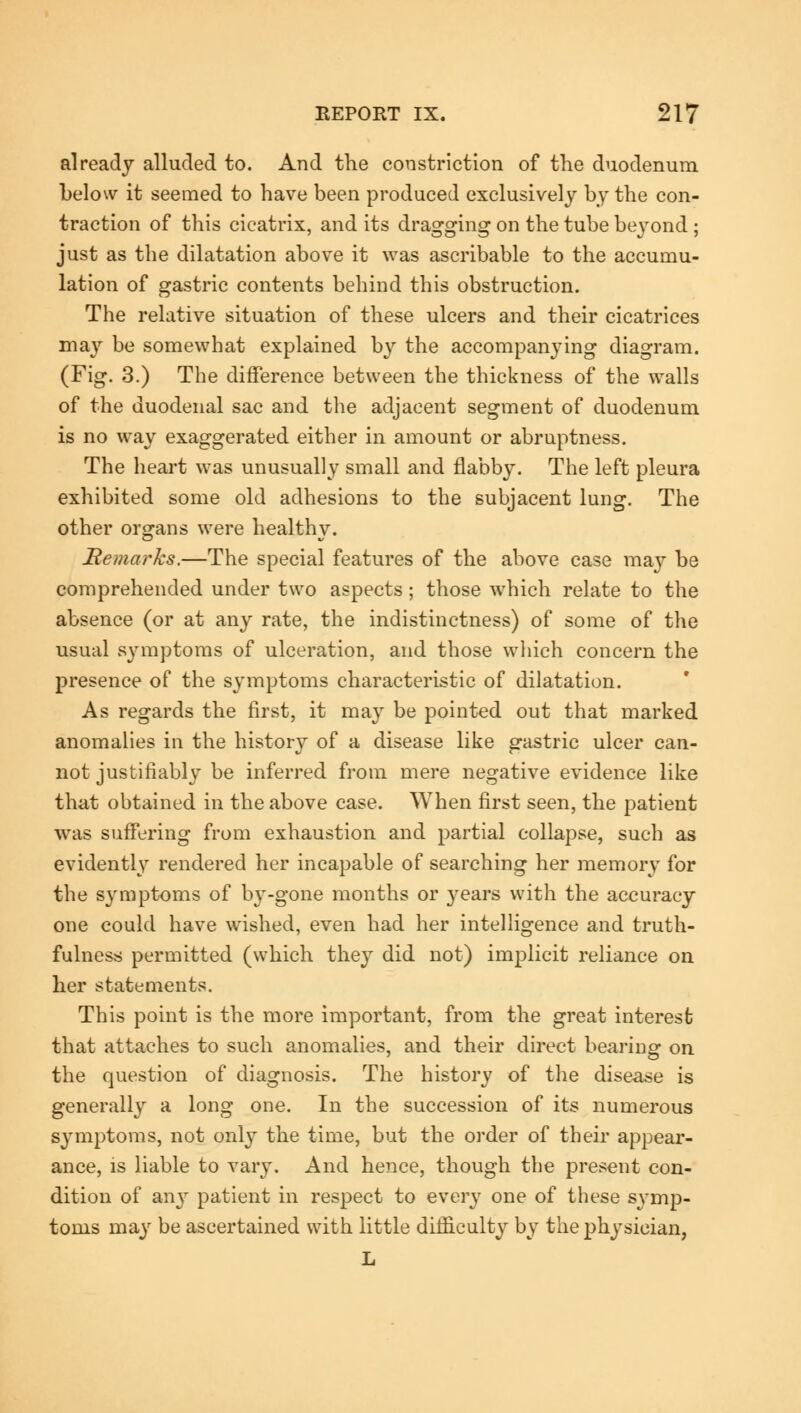 already alluded to. And the constriction of the duodenum below it seemed to have been produced exclusively by the con- traction of this cicatrix, and its dragging on the tube beyond ; just as the dilatation above it was ascribable to the accumu- lation of gastric contents behind this obstruction. The relative situation of these ulcers and their cicatrices may be somewhat explained by the accompanying diagram. (Fig. 3.) The difference between the thickness of the walls of the duodenal sac and the adjacent segment of duodenum is no way exaggerated either in amount or abruptness. The heart was unusually small and flabby. The left pleura exhibited some old adhesions to the subjacent lung. The other organs were healthy. Remarks.—The special features of the above case may be comprehended under two aspects; those which relate to the absence (or at any rate, the indistinctness) of some of the usual symptoms of ulceration, and those which concern the presence of the symptoms characteristic of dilatation. As regards the first, it may be pointed out that marked anomalies in the history of a disease like gastric ulcer can- not justifiably be inferred from mere negative evidence like that obtained in the above case. When first seen, the patient was suffering from exhaustion and partial collapse, such as evidently rendered her incapable of searching her memory for the symptoms of by-gone months or years with the accuracy one could have wished, even had her intelligence and truth- fulness permitted (which they did not) implicit reliance on her statements. This point is the more important, from the great interest that attaches to such anomalies, and their direct bearing on the question of diagnosis. The history of the disease is generally a long one. In the succession of its numerous symptoms, not only the time, but the order of their appear- ance, is liable to vary. And hence, though the present con- dition of any patient in respect to every one of these symp- toms niay be ascertained with little difficulty by the physician, L