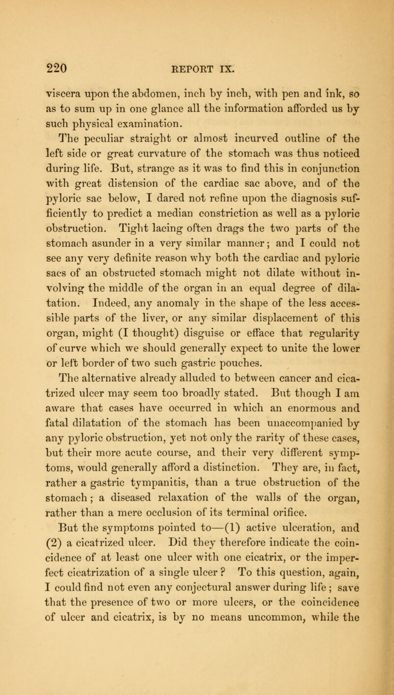 viscera upon the abdomen, inch by inch, with pen and ink, so as to sum up in one glance all the information afforded us by such physical examination. The peculiar straight or almost incurved outline of the left side or great curvature of the stomach was thus noticed during life. But, strange as it was to find this in conjunction with great distension of the cardiac sac above, and of the pyloric sac below, I dared not refine upon the diagnosis suf- ficiently to predict a median constriction as well as a pyloric obstruction. Tight lacing often drags the two parts of the stomach asunder in a very similar manner; and I could not see any very definite reason why both the cardiac and pyloric sacs of an obstructed stomach might not dilate without in- volving the middle of the organ in an equal degree of dila- tation. Indeed, any anomaly in the shape of the less acces- sible parts of the liver, or any similar displacement of this organ, might (I thought) disguise or efface that regularity of curve which we should generally expect to unite the lower or left border of two such gastric pouches. The alternative already alluded to between cancer and cica- trized ulcer may seem too broadly stated. But though I am aware that cases have occurred in which an enormous and fatal dilatation of the stomach has been unaccompanied by any pyloric obstruction, yet not only the rarity of these cases, but their more acute course, and their very different symp- toms, would generally afford a distinction. They are, in fact, rather a gastric tympanitis, than a true obstruction of the stomach; a diseased relaxation of the walls of the organ, rather than a mere occlusion of its terminal orifice. But the symptoms pointed to—(1) active ulceration, and (2) a cicatrized ulcer. Did they therefore indicate the coin- cidence of at least one ulcer with one cicatrix, or the imper- fect cicatrization of a single ulcer ? To this question, again, I could find not even any conjectural answer during life ; save that the presence of two or more ulcers, or the coincidence of ulcer and cicatrix, is by no means uncommon, while the