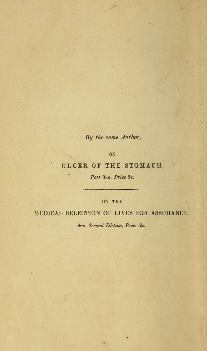 By the same Author^ ON ULCER OF THE STOMACH. Post Svo, Price 5s. ON THE MEDICAL SELECTION OF LIVES FOR ASSURANCE. 8vo, Second Edition, Price 2s.