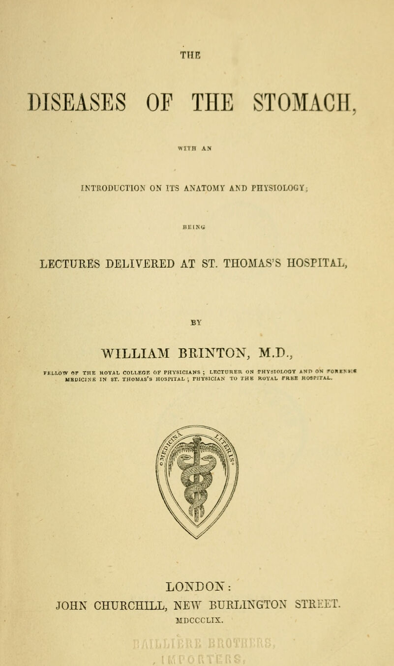 TIIR DISEASES OF THE STOMACH, WITH AN INTRODUCTION ON ITS ANATOMY AND PHYSIOLOGY; BliliSU LECTURES DELIVERED AT ST. THOMAS'S HOSPITAL, BY WILLIAM BRINTON, M.D., FELLOW OP THE HOYAL COLLEGE OF PHYSICIANS ; LECTURER ON PHYSIOLOGY AND ON FOR !>»':« MBDICINE IN ST. THOMAS'S HOSPITAL; PHYSICIAN TO THE ROYAL FREE HOSPITAL. LONDON: JOHN CHURCHILL, NEW BURLINGTON STREET. MDCCCLIX.