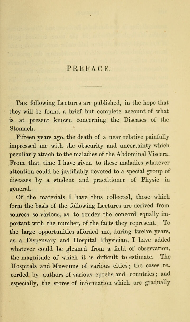 PREFACE. The following Lectures are published, in the hope that they will be found a brief but complete account of what is at present known concerning the Diseases of the Stomach. Fifteen years ago, the death of a near relative painfully impressed me with the obscurity and uncertainty which peculiarly attach to the maladies of the Abdominal Viscera. From that time I have given to these maladies whatever attention could be justifiably devoted to a special group of diseases by a student and practitioner of Physic in general. Of the materials I have thus collected, those which form the basis of the following Lectures are derived from sources so various, as to render the concord equally im- portant with the number, of the facts they represent. To the large opportunities afforded me, during twelve years, as a Dispensary and Hospital Physician, I have added whatever could be gleaned from a field of observation, the magnitude of which it is difficult to estimate. The Hospitals and Museums of various cities; the cases re. corded by authors of various epochs and countries; and especially, the stores of information which are gradually