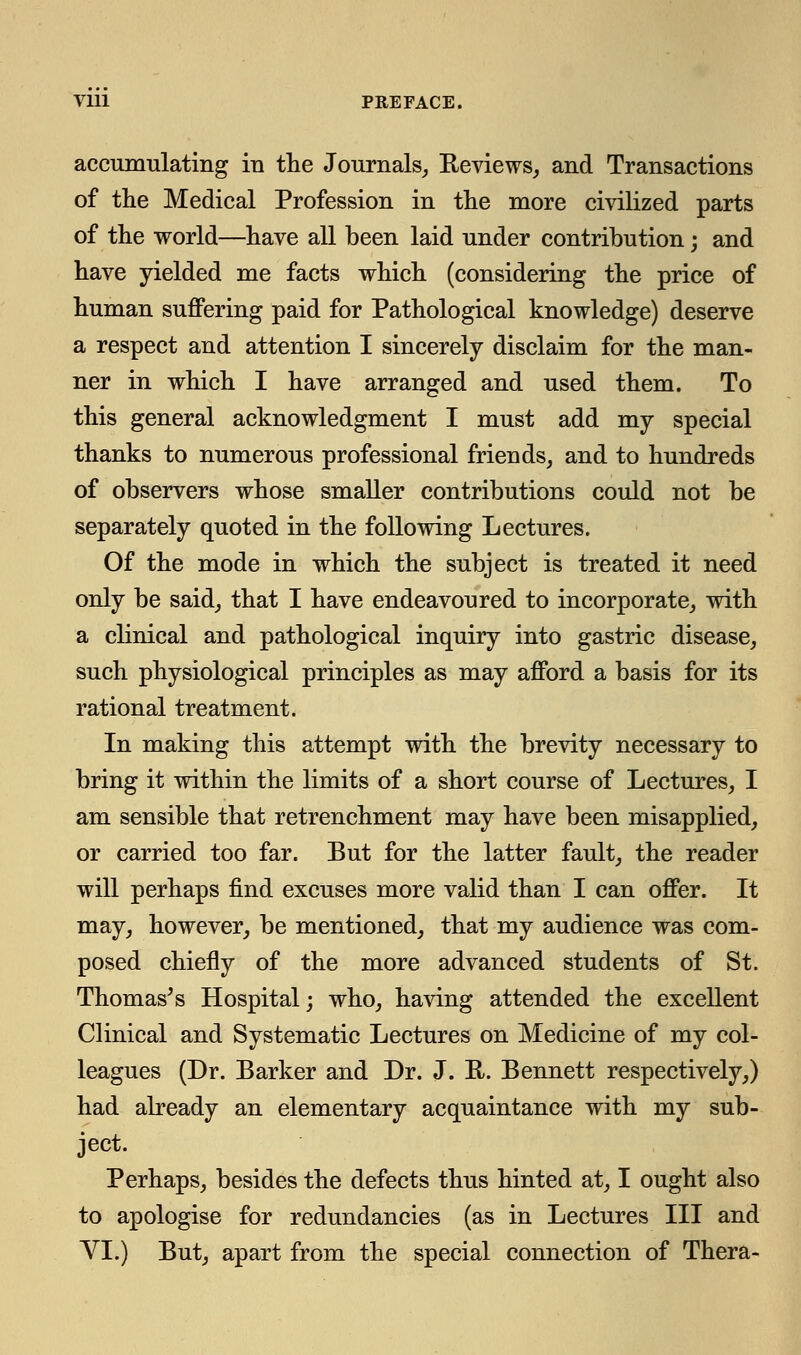 Vlll PREFACE. accumulating iu the Journals, Reviews, and Transactions of the Medical Profession in the more civilized parts of the world—have all been laid under contribution; and have yielded me facts which (considering the price of human suffering paid for Pathological knowledge) deserve a respect and attention I sincerely disclaim for the man- ner in which I have arranged and used them. To this general acknowledgment I must add my special thanks to numerous professional friends, and to hundreds of observers whose smaller contributions could not be separately quoted in the following Lectures. Of the mode in which the subject is treated it need only be said, that I have endeavoured to incorporate, with a clinical and pathological inquiry into gastric disease, such physiological principles as may afford a basis for its rational treatment. In making this attempt with the brevity necessary to bring it within the limits of a short course of Lectures, I am sensible that retrenchment may have been misapplied, or carried too far. But for the latter fault, the reader will perhaps find excuses more valid than I can offer. It may, however, be mentioned, that my audience was com- posed chiefly of the more advanced students of St. Thomas's Hospital; who, having attended the excellent Clinical and Systematic Lectures on Medicine of my col- leagues (Dr. Barker and Dr. J. U. Bennett respectively,) had already an elementary acquaintance with my sub- ject. Perhaps, besides the defects thus hinted at, I ought also to apologise for redundancies (as in Lectures III and VI.) But, apart from the special connection of Thera-