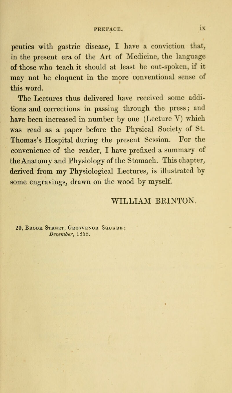 peutics with gastric disease, I have a conviction that, in the present era of the Art of Medicine, the language of those who teach it should at least be out-spoken, if it may not be eloquent in the more conventional sense of this word. The Lectures thus delivered have received some addi- tions and corrections in passing through the press; and have been increased in number by one (Lecture V) which was read as a paper before the Physical Society of St. Thomas's Hospital during the present Session. For the convenience of the reader, I have prefixed a summary of the Anatomy and Physiology of the Stomach. This chapter, derived from my Physiological Lectures, is illustrated by some engravings, drawn on the wood by myself. WILLIAM BRINTON. 20, Brook Street, Grosvexor Square; December, 1858.