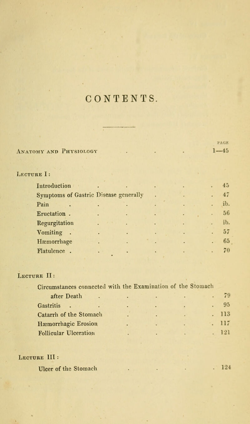 CONTENTS. Anatomy and Physiology 1—4.0 Lecture I: Introduction . . 45 Symptoms of Gastric Disease generally . 47 Pain .... . ib. Eructation . 56 1 Regurgitation . ib. Vomiting .... . 57 Haemorrhage . 65 Flatulence .... . 70 Lecture II: Circumstances connected with the Examination of the Stomach after Death Gastritis Catarrh of the Stomach Haemorrhagic Erosion Follicular Ulceration 1 95 113 117 121 Lecture III: Ulcer of the Stomach 124