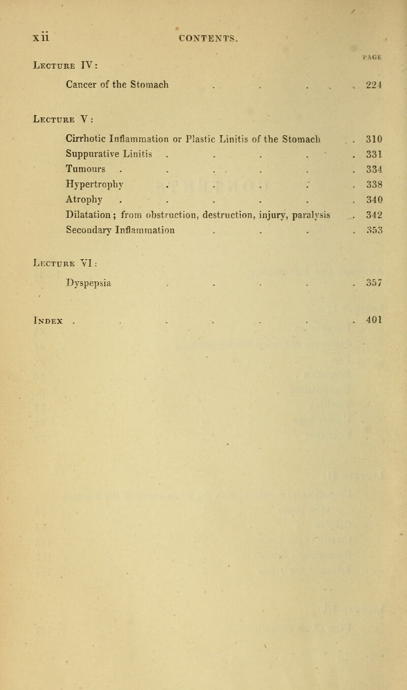 Lecture IV: Cancer of the Stomach PAGE 224 Lecture V: Cirrhotic Inflammation or Plastic Linitis of the Stomach Suppurative Linitis Tumours Hypertrophy Atrophy Dilatation; from obstruction, destruction, injury, paralysis Secondary Inflammation 310 331 334 338 340 342 353 Lecture VI: Dyspepsia 357 Index 401