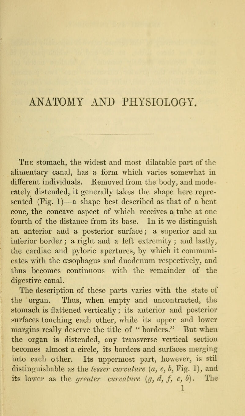 ANATOMY AND PHYSIOLOGY. The stomach, the widest and most dilatable part of the alimentary canal, has a form which varies somewhat in different individuals. Removed from the body, and mode- rately distended, it generally takes the shape here repre- sented (Fig. 1)—a shape best described as that of a bent cone, the concave aspect of which receives a tube at one fourth of the distance from its base. In it we distinguish an anterior and a posterior surface; a superior and an inferior border; a right and a left extremity; and lastly, the cardiac and pyloric apertures, by which it communi- cates with the oesophagus and duodenum respectively, and thus becomes continuous with the remainder of the digestive canal. The description of these parts varies with the state of the organ. Thus, when empty and uncontracted, the stomach is flattened vertically; its anterior and posterior surfaces touching each other, while its upper and lower margins really deserve the title of  borders. But when the organ is distended, any transverse vertical section becomes almost a circle, its borders and surfaces merging into each other. Its uppermost part, however, is stil distinguishable as the lesser curvature (a, e, b, Fig. 1), and its lower as the greater curvature (g, d, f, c, b). The