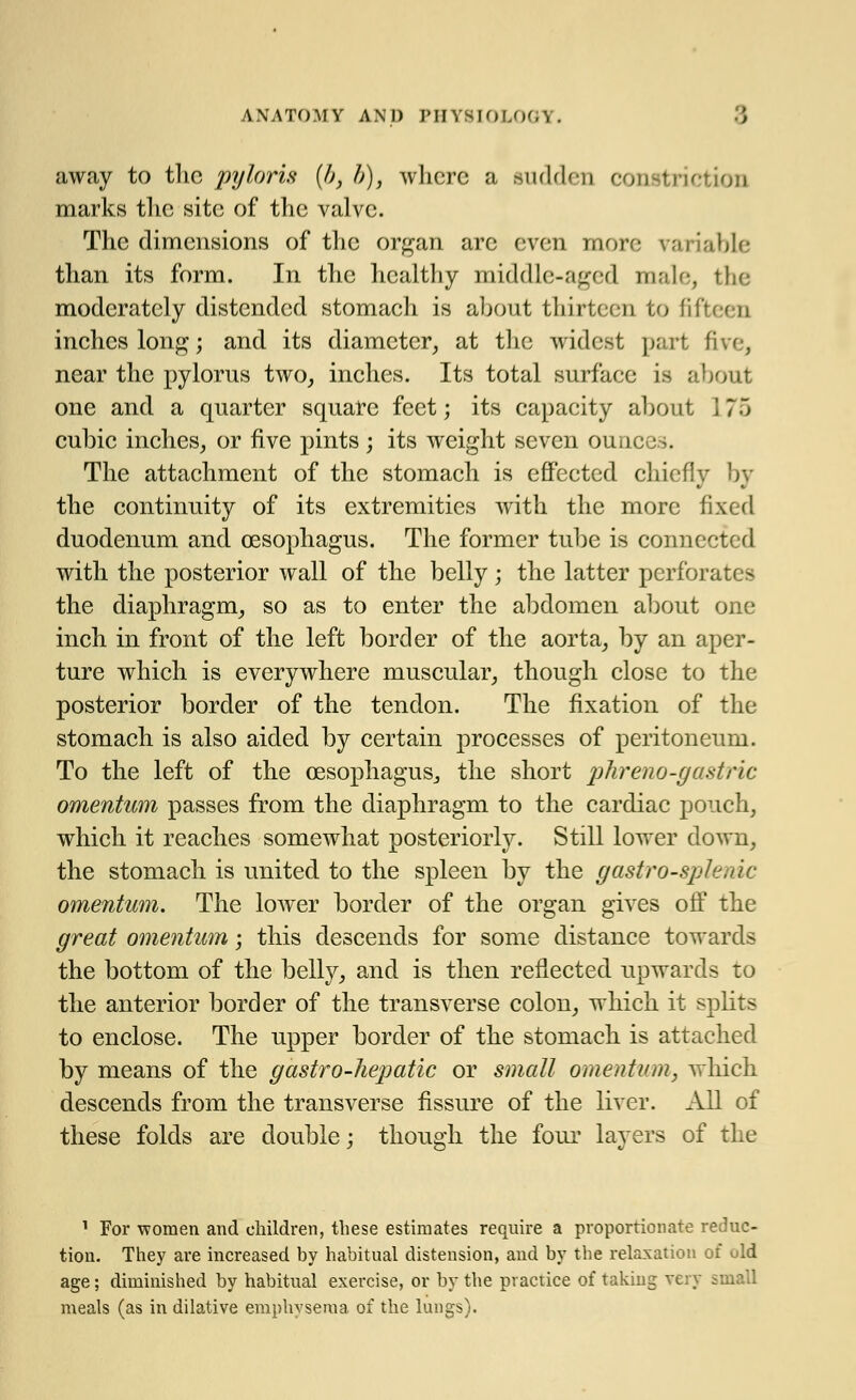 away to the pyloris (b, b), where a sudden constriction marks the site of the valve. The dimensions of the organ arc even more variable than its form. In the healthy middle-aged male, the moderately distended stomach is about thirteen to fifteen inches long; and its diameter, at the widest part five, near the pylorus two, inches. Its total surface is >ut one and a quarter square feet; its capacity about \ 7 5 cubic inches, or five pints; its weight seven ounces. The attachment of the stomach is effected chief]v by the continuity of its extremities with the more fixed duodenum and oesophagus. The former tube is connected with the posterior wall of the belly ; the latter perforates the diaphragm, so as to enter the abdomen about one inch in front of the left border of the aorta, by an aper- ture which is everywhere muscular, though close to the posterior border of the tendon. The fixation of the stomach is also aided by certain processes of peritoneum. To the left of the oesophagus, the short phreno-gastric omentum passes from the diaphragm to the cardiac pouch, which it reaches somewhat posteriorly. Still lower down, the stomach is united to the spleen by the g astro-splenic omentum. The lower border of the organ gives off the great omentum; this descends for some distance towards the bottom of the belly, and is then reflected upwards to the anterior border of the transverse colon, which it splits to enclose. The upper border of the stomach is attached by means of the g astro-hepatic or small omentum, which descends from the transverse fissure of the liver. All of these folds are double; though the four layers of the 1 For women and children, these estimates require a proportionate reduc- tion. They are increased by habitual distension, and by the relaxation of uld age; diminished by habitual exercise, or by the practice of taking very small meals (as in dilative emphysema of the lungs).