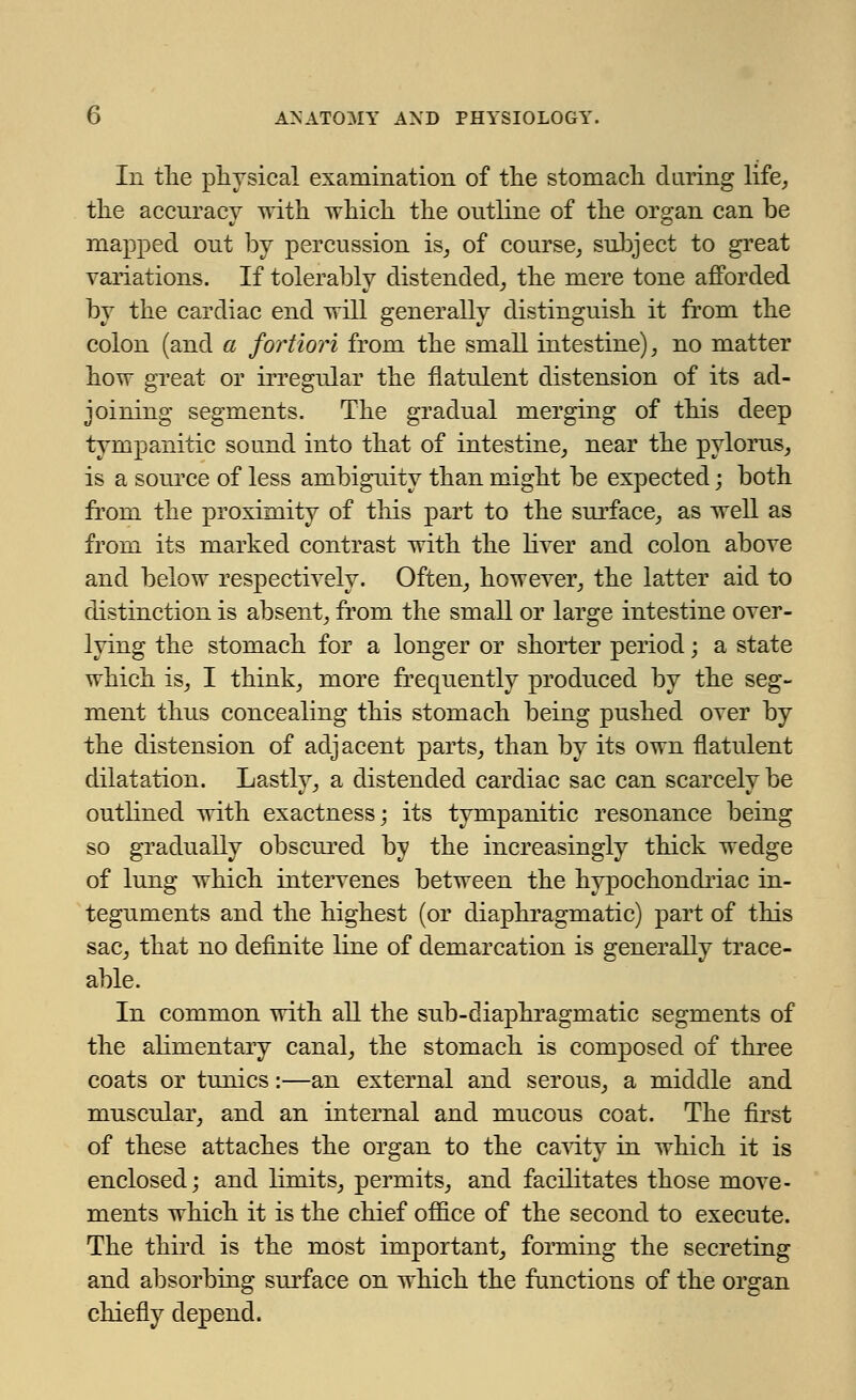 Ill the physical examination of the stomach daring life, the accuracy with which the outline of the organ can be mapped out by percussion is, of course, subject to great variations. If tolerably distended, the mere tone afforded by the cardiac end will generally distinguish it from the colon (and a fortiori from the small intestine), no matter how great or irregular the flatulent distension of its ad- joining segments. The gradual merging of this deep tympanitic sound into that of intestine, near the pylorus, is a source of less ambiguity than might be expected; both from the proximity of this part to the surface, as well as from its marked contrast with the liver and colon above and below respectively. Often, however, the latter aid to distinction is absent, from the small or large intestine over- lying the stomach for a longer or shorter period; a state which is, I think, more frequently produced by the seg- ment thus concealing this stomach being pushed over by the distension of adjacent parts, than by its own flatulent dilatation. Lastly, a distended cardiac sac can scarcely be outlined with exactness; its tympanitic resonance being so gradually obscured by the increasingly thick wedge of lung which intervenes between the hypochondriac in- teguments and the highest (or diaphragmatic) part of this sac, that no definite line of demarcation is generally trace- able. In common with all the sub-diaphragmatic segments of the alimentary canal, the stomach is composed of three coats or tunics:—an external and serous, a middle and muscular, and an internal and mucous coat. The first of these attaches the organ to the cavity in which it is enclosed; and limits, permits, and facilitates those move- ments which it is the chief office of the second to execute. The third is the most important, forming the secreting and absorbing surface on which the functions of the organ chiefly depend.