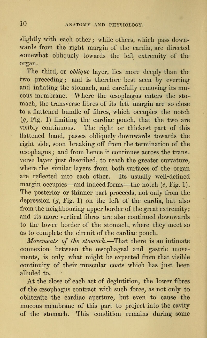 slightly with each other; while others, which pass down- wards from the right margin of the cardia, are directed somewhat obliquely towards the left extremity of the organ. The third, or oblique layer, lies more deeply than the two preceding; and is therefore best seen by everting and inflating the stomach, and carefully removing its mu- cous membrane. Where the oesophagus enters the sto- mach, the transverse fibres of its left margin are so close to a flattened bundle of fibres, which occupies the notch (g} Fig. 1) limiting the cardiac pouch, that the two are visibly continuous. The right or thickest part of this flattened band, passes obliquely downwards towards the right side, soon breaking off from the termination of the oesophagus; and from hence it continues across the trans- verse layer just described, to reach the greater curvature, where the similar layers from both surfaces of the organ are reflected into each other. Its usually well-defined margin occupies—and indeed forms—the notch (c, Fig. 1). The posterior or thinner part proceeds, not only from the depression (g, Fig. 1) on the left of the cardia, but also from the neighbouring upper border of the great extremity; and its more vertical fibres are also continued downwards to the lower border of the stomach, where they meet so as to complete the circuit of the cardiac pouch. Movements of the stomach.—That there is an intimate connexion between the oesophageal and gastric move- ments, is only what might be expected from that visible continuity of their muscular coats which has just been alluded to. At the close of each act of deglutition, the lower fibres of the oesophagus contract with such force, as not only to obliterate the cardiac aperture, but even to cause the mucous membrane of this part to project into the cavity of the stomach. This condition remains during some