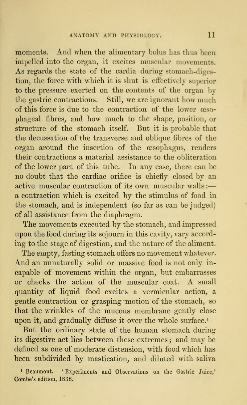 moments. And when the alimentary bolus has thus been impelled into the organ, it excites muscular movements. As regards the state of the cardia during stomach-diges- tion, the force with which it is shut is effectively superior to the pressure exerted on the contents of the organ by the gastric contractions. Still, we are ignorant how much of this force is due to the contraction of the lower oeso- phageal fibres, and how much to the shape, position, or structure of the stomach itself. But it is probable that the decussation of the transverse and oblique fibres of the organ around the insertion of the oesophagus, renders their contractions a material assistance to the obliteration of the lower part of this tube. In any case, there can be no doubt that the cardiac orifice is chiefly closed by an active muscular contraction of its own muscular walls :— a contraction which is excited by the stimulus of food in the stomach, and is independent (so far as can be judged) of all assistance from the diaphragm. The movements executed by the stomach, and impressed upon the food during its sojourn in this cavity, vary accord- ing to the stage of digestion, and the nature of the aliment. The empty, fasting stomach offers no movement whatever. And an unnaturally solid or massive food is not only in- capable of movement within the organ, but embarrasses or checks the action of the muscular coat. A small quantity of liquid food excites a vermicular action, a gentle contraction or grasping 'motion of the stomach, so that the wrinkles of the mucous membrane s;entlv close upon it, and gradually diffuse it over the whole surface.1 But the ordinary state of the human stomach during its digestive act lies between these extremes; and may be defined as one of moderate distension, with food which has been subdivided by mastication, and diluted with saliva 1 Beaumont. ' Experiments and Observations on the Gastric Juice,' Combe's edition, 1838.