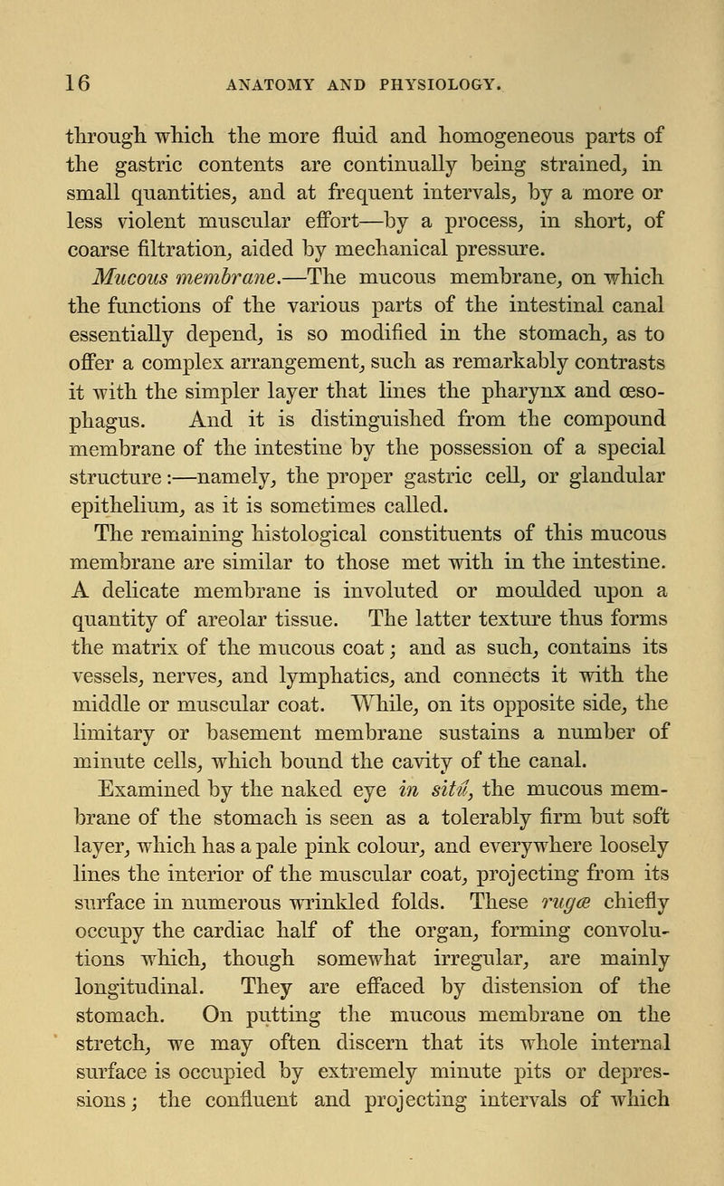 through which the more fluid and homogeneous parts of the gastric contents are continually being strained,, in small quantities, and at frequent intervals, by a more or less violent muscular effort—by a process, in short, of coarse filtration, aided by mechanical pressure. Mucous membrane.—The mucous membrane, on which the functions of the various parts of the intestinal canal essentially depend, is so modified in the stomach, as to offer a complex arrangement, such as remarkably contrasts it with the simpler layer that lines the pharynx and oeso- phagus. And it is distinguished from the compound membrane of the intestine by the possession of a special structure:—namely, the proper gastric cell, or glandular epithelium, as it is sometimes called. The remaining histological constituents of this mucous membrane are similar to those met with in the intestine. A delicate membrane is involuted or moulded upon a quantity of areolar tissue. The latter texture thus forms the matrix of the mucous coat; and as such, contains its vessels, nerves, and lymphatics, and connects it with the middle or muscular coat. While, on its opposite side, the limitary or basement membrane sustains a number of minute cells, which bound the cavity of the canal. Examined by the naked eye in situ, the mucous mem- brane of the stomach is seen as a tolerably firm but soft layer, which has a pale pink colour, and everywhere loosely lines the interior of the muscular coat, projecting from its surface in numerous wrinkled folds. These rug<B chiefly occupy the cardiac half of the organ, forming convolu- tions which, though somewhat irregular, are mainly longitudinal. They are effaced by distension of the stomach. On putting the mucous membrane on the stretch, we may often discern that its whole internal surface is occupied by extremely minute pits or depres- sions ; the confluent and projecting intervals of which