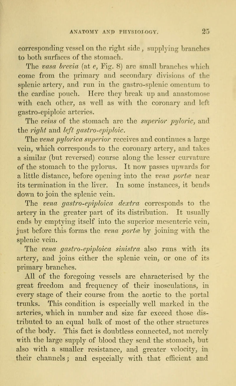 corresponding vessel on tli(3 right side, supplying brand] to both surfaces of the stomach. The vasa brevia (at e, Fig. 8) arc small branches which come from the primary and secondary divisions of the splenic artery, and run in the gastro-splcnic omentum to the cardiac pouch. Here they break up and anastomi with each other, as well as with the coronary and left gastro-epiploic arteries. The veins of the stomach arc the superior pyloric, and the rigid and left gastro-epiploic. The vena pylorica superior receives and continues a large vein, which corresponds to the coronary artery, and tak a similar (but reversed) course along the lesser curvature of the stomach to the pylorus. It now passes upwards for a little distance, before opening into the vena portce near its termination in the liver. In some instances, it ben down to join the splenic vein. The vena gastro-epiploica deoctra corresponds to the artery in the greater part of its distribution. It usually ends by emptying itself into the superior mesenteric vein, just before this forms the vena portce by joining with the splenic vein. The vena gastro-epiploica sinistra also runs with its artery, and joins either the splenic vein, or one of its primary branches. All of the foregoing vessels are characterised by the great freedom and frequency of their inosculations, in every stage of their course from the aortic to the portal trunks. This condition is especially well marked in the arteries, which in number and size far exceed those dis- tributed to an equal bulk of most of the other structures of the body. This fact is doubtless connected, not merely with the large supply of blood they send the stomach, but also with a smaller resistance, and greater velocity, in their channels; and especially with that efficient and